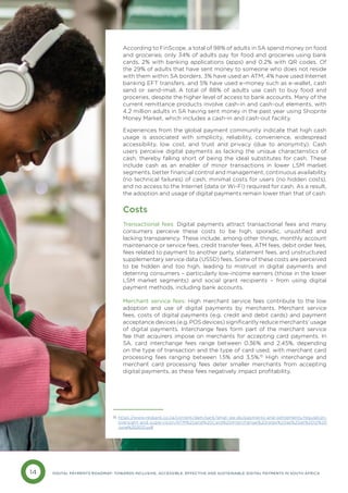 14 DIGITAL PAYMENTS ROADMAP: TOWARDS INCLUSIVE, ACCESSIBLE, EFFECTIVE AND SUSTAINABLE DIGITAL PAYMENTS IN SOUTH AFRICA
According to FinScope, a total of 98% of adults in SA spend money on food
and groceries; only 34% of adults pay for food and groceries using bank
cards, 2% with banking applications (apps) and 0.2% with QR codes. Of
the 29% of adults that have sent money to someone who does not reside
with them within SA borders, 3% have used an ATM, 4% have used Internet
banking EFT transfers, and 5% have used e-money such as e-wallet, cash
send or send-imali. A total of 88% of adults use cash to buy food and
groceries, despite the higher level of access to bank accounts. Many of the
current remittance products involve cash-in and cash-out elements, with
4.2 million adults in SA having sent money in the past year using Shoprite
Money Market, which includes a cash-in and cash-out facility.
Experiences from the global payment community indicate that high cash
usage is associated with simplicity, reliability, convenience, widespread
accessibility, low cost, and trust and privacy (due to anonymity). Cash
users perceive digital payments as lacking the unique characteristics of
cash, thereby falling short of being the ideal substitutes for cash. These
include cash as an enabler of minor transactions in lower LSM market
segments, better financial control and management, continuous availability
(no technical failures) of cash, minimal costs for users (no hidden costs),
and no access to the Internet (data or Wi-Fi) required for cash. As a result,
the adoption and usage of digital payments remain lower than that of cash.
Costs
Transactional fees: Digital payments attract transactional fees and many
consumers perceive these costs to be high, sporadic, unjustified and
lacking transparency. These include, among other things, monthly account
maintenance or service fees, credit transfer fees, ATM fees, debit order fees,
fees related to payment to another party, statement fees, and unstructured
supplementary service data (USSD) fees. Some of these costs are perceived
to be hidden and too high, leading to mistrust in digital payments and
deterring consumers – particularly low-income earners (those in the lower
LSM market segments) and social grant recipients – from using digital
payment methods, including bank accounts.
Merchant service fees: High merchant service fees contribute to the low
adoption and use of digital payments by merchants. Merchant service
fees, costs of digital payments (e.g. credit and debit cards) and payment
acceptance devices (e.g. POS devices) significantly reduce merchants’ usage
of digital payments. Interchange fees form part of the merchant service
fee that acquirers impose on merchants for accepting card payments. In
SA, card interchange fees range between 0.36% and 2.45%, depending
on the type of transaction and the type of card used, with merchant card
processing fees ranging between 1.5% and 3.5%.15
High interchange and
merchant card processing fees deter smaller merchants from accepting
digital payments, as these fees negatively impact profitability.
https://www.resbank.co.za/content/dam/sarb/what-we-do/payments-and-settlements/regulation-
oversight-and-supervision/ATM%20and%20Card%20Interchange%20rates%20as%20at%2012%20
June%202021.pdf
15
 