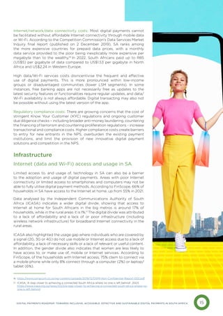 15
DIGITAL PAYMENTS ROADMAP: TOWARDS INCLUSIVE, ACCESSIBLE, EFFECTIVE AND SUSTAINABLE DIGITAL PAYMENTS IN SOUTH AFRICA
Internet/network/data connectivity costs: Most digital payments cannot
be facilitated without affordable Internet connectivity through mobile data
or Wi-Fi. According to the Competition Commission’s Data Services Market
Inquiry final report (published on 2 December 2019), SA ranks among
the more expensive countries for prepaid data prices, with a monthly
data service provided to the poor being inexplicably more expensive per
megabyte than to the wealthy.16
In 2022, South Africans paid up to R85
(US$5) per gigabyte of data compared to US$1.53 per gigabyte in North
Africa and US$2.24 in Western Europe.
High data/Wi-Fi services costs disincentivise the frequent and effective
use of digital payments. This is more pronounced within low-income
groups or disadvantaged communities (lower LSM segments). In some
instances, free banking apps are not necessarily free as updates to the
latest security features or functionalities require regular updates, and data/
Wi-Fi availability is not always affordable. Digital transacting may also not
be possible without using the latest version of the app.
Regulatory compliance costs: There are growing concerns that the cost of
stringent Know Your Customer (KYC) regulations and ongoing customer
due diligence checks – including broader anti-money laundering, countering
the financing of terrorism and countering proliferation regulations - increase
transactional and compliance costs. Higher compliance costs create barriers
to entry for new entrants in the NPS, overburden the existing payment
institutions, and limit the provision of new innovative digital payment
solutions and competition in the NPS.
Infrastructure
Internet (data and Wi-Fi) access and usage in SA
Limited access to, and usage of, technology in SA can also be a barrier
to the adoption and usage of digital payments. Areas with poor Internet
connectivity or limited access to smartphones and computers may not be
able to fully utilise digital payment methods. According to FinScope, 66% of
households in SA have access to the Internet at home, up from 55% in 2021.
Data analysed by the Independent Communications Authority of South
Africa (ICASA) indicates a wider digital divide, showing that access to
Internet at home for South Africans in the big metros is around 17% of
households, while in the rural areas it is 1%.17
The digital divide was attributed
to a lack of affordability and a lack of or poor infrastructure (including
wireless network infrastructure) for broadband Internet connectivity in the
rural areas.
ICASA also highlighted the usage gap where individuals who are covered by
a signal (2G, 3G or 4G) do not use mobile or Internet access due to a lack of
affordability, a lack of necessary skills or a lack of relevant or useful content.
In addition, the gender divide also indicates that women are less likely to
have access to, or make use of, mobile or Internet services. According to
FinScope, of the households with Internet access, 75% claim to connect via
a mobile phone while only 8% connect through a computer (2%) or laptop/
tablet (6%).
16 https://www.compcom.co.za/wp-content/uploads/2019/12/DSMI-Non-Confidential-Report-002.pdf
ICASA, ‘A step closer to achieving a connected South Africa where no one is left behind’, 2023.
https://www.icasa.org.za/news/2023/a-step-closer-to-achieving-a-connected-south-africa-where-no-
one-is-left-behind
17
 