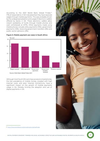 17
DIGITAL PAYMENTS ROADMAP: TOWARDS INCLUSIVE, ACCESSIBLE, EFFECTIVE AND SUSTAINABLE DIGITAL PAYMENTS IN SOUTH AFRICA
According to the 2021 World Bank Global Findex,21
17% of respondents in SA indicated that they have received
wages through mobile payments. This was probably driven
by the widespread adoption and usage of electronic wallets
offered by banks in SA. These electronic wallets allow
instant availability of funds through mobile phones and
cash withdrawals at ATMs. Other payments made using
mobile phones include utility payments (15%), government
payments (12%), receiving government transfers (8%) and
public sector pensions (4%).
Figure 5: Mobile payment use cases in South Africa
Although most South Africans have access to smartphones,
the low prevalence of mobile money, coupled with high
Internet costs and poor Internet connectivity, have a
significant impact on the growth of mobile payments
usage in SA, thereby limiting the adoption and use of
digital payments in SA.
Pensions received
Government
transfers
received
Government
payments
Utility payments
Wages received
0
5
10
15
20
Figure 5: Mobile payment use cases in South Africa
Per cent
Source: World Bank Global Findex 2021
https://www.worldbank.org/en/publication/globalfindex
21
 