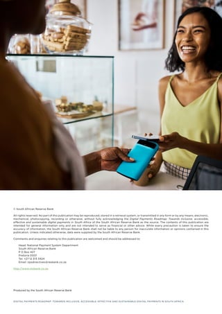 © South African Reserve Bank
All rights reserved. No part of this publication may be reproduced, stored in a retrieval system, or transmitted in any form or by any means, electronic,
mechanical, photocopying, recording or otherwise, without fully acknowledging the Digital Payments Roadmap: Towards inclusive, accessible,
effective and sustainable digital payments in South Africa of the South African Reserve Bank as the source. The contents of this publication are
intended for general information only and are not intended to serve as financial or other advice. While every precaution is taken to ensure the
accuracy of information, the South African Reserve Bank shall not be liable to any person for inaccurate information or opinions contained in this
publication. Unless indicated otherwise, data were supplied by the South African Reserve Bank.
Comments and enquiries relating to this publication are welcomed and should be addressed to:
Head: National Payment System Department
South African Reserve Bank
P O Box 427
Pretoria 0001
Tel. +27 12 313 3424
Email: npsdirectives@resbank.co.za
http://www.resbank.co.za
Produced by the South African Reserve Bank
DIGITAL PAYMENTS ROADMAP: TOWARDS INCLUSIVE, ACCESSIBLE, EFFECTIVE AND SUSTAINABLE DIGITAL PAYMENTS IN SOUTH AFRICA
 
