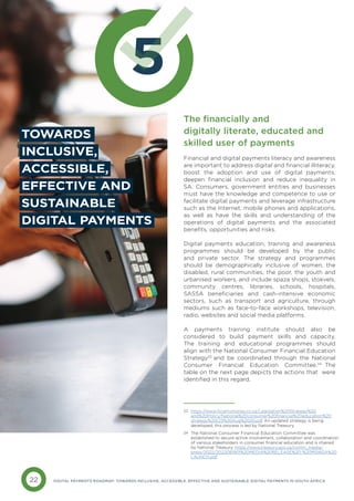 22 DIGITAL PAYMENTS ROADMAP: TOWARDS INCLUSIVE, ACCESSIBLE, EFFECTIVE AND SUSTAINABLE DIGITAL PAYMENTS IN SOUTH AFRICA
5
TOWARDS
INCLUSIVE,
ACCESSIBLE,
EFFECTIVE AND
SUSTAINABLE
DIGITAL PAYMENTS
The financially and
digitally literate, educated and
skilled user of payments
Financial and digital payments literacy and awareness
are important to address digital and financial illiteracy,
boost the adoption and use of digital payments,
deepen financial inclusion and reduce inequality in
SA. Consumers, government entities and businesses
must have the knowledge and competence to use or
facilitate digital payments and leverage infrastructure
such as the Internet, mobile phones and applications,
as well as have the skills and understanding of the
operations of digital payments and the associated
benefits, opportunities and risks.
Digital payments education, training and awareness
programmes should be developed by the public
and private sector. The strategy and programmes
should be demographically inclusive of women, the
disabled, rural communities, the poor, the youth and
urbanised workers, and include spaza shops, stokvels,
community centres, libraries, schools, hospitals,
SASSA beneficiaries and cash-intensive economic
sectors, such as transport and agriculture, through
mediums such as face-to-face workshops, television,
radio, websites and social media platforms.
A payments training institute should also be
considered to build payment skills and capacity.
The training and educational programmes should
align with the National Consumer Financial Education
Strategy23
and be coordinated through the National
Consumer Financial Education Committee.24
The
table on the next page depicts the actions that were
identified in this regard.
https://www.fscamymoney.co.za/Legislation%20Strategy%20
and%20Policy/National%20consumer%20financial%20education%20
strategy%20(23%20Aug%2020.pdf An updated strategy is being
developed; this process is led by National Treasury.
23
The National Consumer Financial Education Committee was
established to secure active involvement, collaboration and coordination
of various stakeholders in consumer financial education and is chaired
by National Treasury. https://www.treasury.gov.za/comm_media/
press/2022/2022081901%20MEDIA%20RELEASE%20-%20MSWSA%20
LAUNCH.pdf
24
 
