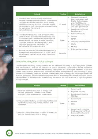 24 DIGITAL PAYMENTS ROADMAP: TOWARDS INCLUSIVE, ACCESSIBLE, EFFECTIVE AND SUSTAINABLE DIGITAL PAYMENTS IN SOUTH AFRICA
Load-shedding/electricity outages
Uninterrupted electricity supply is critical for the smooth functioning of digital payment systems
and infrastructure, and for the delivery of digital payments. Government should implement
sustainable measures to address the electricity supply crisis in SA. For digital payments to flourish,
certain selected areas and business premises should be exempted from load-shedding or enjoy
shorter load-shedding schedules. Further, alternative sources of energy and off-grid solutions such
as solar, generators, battery-operated payment devices and energy-efficient technologies should
be considered to expand access to electricity and ensure the continued use of digital payments
during outages.
Action 2 Timeline Stakeholders
a. 
Provide stable, reliable Internet and mobile
network coverage to the rural areas, underserved
communities, MSMEs (including spaza shops),
townships, churches, schools, hospitals, SASSA
pay points and cash-intensive sectors, particularly
the agricultural (farms) and
transport sectors.
1–2 years
• National (Minister of
Communications and
Digital Technologies),
provincial (Gauteng
Provincial Government)
and local government
• Department of Social
Development
• National Treasury
• SASSA
• ICASA
• School governing bodies
• MNOs
• MSMEs
• PSPs and participants
b. 
Provide affordable (low-cost) or free Internet
(data or Wi-Fi) access to the underserved and/
or disadvantaged communities (including rural
areas), MSMEs, the youth, schools, townships,
churches, hospitals, SASSA pay points and
cash-intensive sectors, particularly the
agricultural and transport sectors.
1 year
c. 
Provide free Internet in the business premises of
the payment services providers or MSMEs and/
or zero-rated payment applications (apps) and
websites.
6 months
Action 3 Timeline Stakeholders
a. 
Leverage alternative sources of energy such
as solar, generators, uninterruptible power
supplies (UPSs), invertors and power banks.
1 year
• Government
• Payment industry
• Businesses (including
MSMEs)
b. 
Provide/obtain battery-operated payment devices
for MSMEs, particularly in the rural areas and
townships.
• Government
• MSMEs
• PSPs
c. 
Provide funding and access to credit to MSMEs to
procure alternative sources of energy.
• Government, including
the Department of Small
Business Development
• Credit providers
 