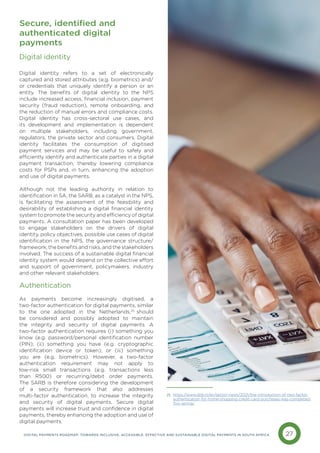 27
DIGITAL PAYMENTS ROADMAP: TOWARDS INCLUSIVE, ACCESSIBLE, EFFECTIVE AND SUSTAINABLE DIGITAL PAYMENTS IN SOUTH AFRICA
Digital identity
Digital identity refers to a set of electronically
captured and stored attributes (e.g. biometrics) and/
or credentials that uniquely identify a person or an
entity. The benefits of digital identity to the NPS
include increased access, financial inclusion, payment
security (fraud reduction), remote onboarding, and
the reduction of manual errors and compliance costs.
Digital identity has cross-sectoral use cases, and
its development and implementation is dependent
on multiple stakeholders, including government,
regulators, the private sector and consumers. Digital
identity facilitates the consumption of digitised
payment services and may be useful to safely and
efficiently identify and authenticate parties in a digital
payment transaction, thereby lowering compliance
costs for PSPs and, in turn, enhancing the adoption
and use of digital payments.
Although not the leading authority in relation to
identification in SA, the SARB, as a catalyst in the NPS,
is facilitating the assessment of the feasibility and
desirability of establishing a digital financial identity
system to promote the security and efficiency of digital
payments. A consultation paper has been developed
to engage stakeholders on the drivers of digital
identity, policy objectives, possible use cases of digital
identification in the NPS, the governance structure/
framework, the benefits and risks, and the stakeholders
involved. The success of a sustainable digital financial
identity system would depend on the collective effort
and support of government, policymakers, industry
and other relevant stakeholders.
Authentication
As payments become increasingly digitised, a
two-factor authentication for digital payments, similar
to the one adopted in the Netherlands,25
should
be considered and possibly adopted to maintain
the integrity and security of digital payments. A
two-factor authentication requires (i) something you
know (e.g. password/personal identification number
(PIN); (ii) something you have (e.g. cryptographic
identification device or token); or (iii) something
you are (e.g. biometrics). However, a two-factor
authentication requirement may not apply to
low-risk small transactions (e.g. transactions less
than R500) or recurring/debit order payments.
The SARB is therefore considering the development
of a security framework that also addresses
multi-factor authentication, to increase the integrity
and security of digital payments. Secure digital
payments will increase trust and confidence in digital
payments, thereby enhancing the adoption and use of
digital payments.
Secure, identified and
authenticated digital
payments
https://www.dnb.nl/en/sector-news/2021/the-introduction-of-two-factor-
authentication-for-home-shopping-credit-card-purchases-was-completed-
this-spring/
25
 