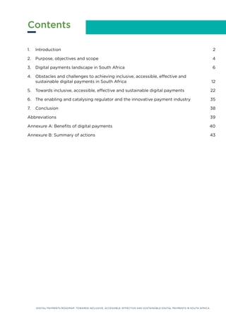 DIGITAL PAYMENTS ROADMAP: TOWARDS INCLUSIVE, ACCESSIBLE, EFFECTIVE AND SUSTAINABLE DIGITAL PAYMENTS IN SOUTH AFRICA
1. Introduction			 2
2. Purpose, objectives and scope			 4
3. Digital payments landscape in South Africa			 6
4. Obstacles and challenges to achieving inclusive, accessible, effective and 			
sustainable digital payments in South Africa			 12
5. Towards inclusive, accessible, effective and sustainable digital payments 		 22
6. The enabling and catalysing regulator and the innovative payment industry		 35
7. Conclusion 38
Abbreviations			 39
Annexure A: Benefits of digital payments			 40
Annexure B: Summary of actions			 43
Contents
DIGITAL PAYMENTS ROADMAP: TOWARDS INCLUSIVE, ACCESSIBLE, EFFECTIVE AND SUSTAINABLE DIGITAL PAYMENTS IN SOUTH AFRICA
 
