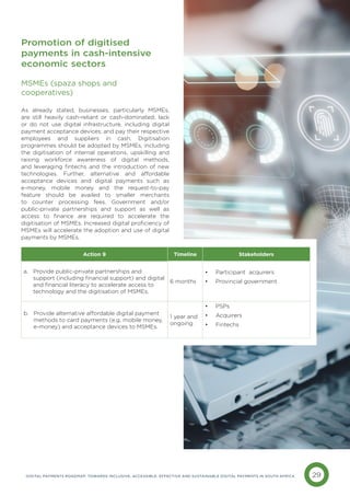 29
DIGITAL PAYMENTS ROADMAP: TOWARDS INCLUSIVE, ACCESSIBLE, EFFECTIVE AND SUSTAINABLE DIGITAL PAYMENTS IN SOUTH AFRICA
MSMEs (spaza shops and 		
cooperatives)
As already stated, businesses, particularly MSMEs,
are still heavily cash-reliant or cash-dominated; lack
or do not use digital infrastructure, including digital
payment acceptance devices; and pay their respective
employees and suppliers in cash. Digitisation
programmes should be adopted by MSMEs, including
the digitisation of internal operations, upskilling and
raising workforce awareness of digital methods,
and leveraging fintechs and the introduction of new
technologies. Further, alternative and affordable
acceptance devices and digital payments such as
e-money, mobile money and the request-to-pay
feature should be availed to smaller merchants
to counter processing fees. Government and/or
public-private partnerships and support as well as
access to finance are required to accelerate the
digitisation of MSMEs. Increased digital proficiency of
MSMEs will accelerate the adoption and use of digital
payments by MSMEs.
Promotion of digitised
payments in cash-intensive
economic sectors
Action 9 Timeline Stakeholders
a. 
Provide public-private partnerships and
support (including financial support) and digital
and financial literacy to accelerate access to
technology and the digitisation of MSMEs.
6 months
• Participant acquirers
• Provincial government
b. 
Provide alternative affordable digital payment
methods to card payments (e.g. mobile money,
e-money) and acceptance devices to MSMEs.
1 year and
ongoing
• PSPs
• Acquirers
• Fintechs
 