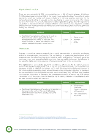 30 DIGITAL PAYMENTS ROADMAP: TOWARDS INCLUSIVE, ACCESSIBLE, EFFECTIVE AND SUSTAINABLE DIGITAL PAYMENTS IN SOUTH AFRICA
Agricultural sector
There are approximately 32 000 commercial farmers in SA, of which between 5 000 and
7 000 produce approximately 80% of the country’s agricultural output.26
Agricultural sector
payments, which are mainly cash-based, include farm workers’ salaries, payments for the
transportation and selling of produce, and the purchasing of seeds, fertiliser and other related
supplies. Payments in the agricultural sector should be digitised throughout the entire agricultural
value chain to make them efficient and cost-effective and to minimise risks. Payments could be
effected through PayShap’s faster payments proxy and request-to-pay feature, or through mobile
money and e-money.
Transport
The taxi industry is a major provider of the mode of transportation in townships, rural areas
and other disadvantaged communities. The taxi industry is a cash-intensive business, which
lacks adequate formal accounting, record keeping, audits and taxation.27
Although some taxi
commuters may have access to digital payments, they are unable to transact digitally due to
the lack of a digital payments acquiring infrastructure deployed by the taxi industry.
The digitisation of taxi industry payments would bring efficiencies for the commuters and
enhance the use of digital payments such as tap and go (contactless cards), QR codes or mobile
payments in taxis. In addition, taxi owners would have enhanced tracking and management of
the financial aspects of their business. Financial inclusion would also be supported, as payments
will be effected via digital payment methods. Taxis undertaking long distance trips could be
prioritised for digitisation as payments are processed upfront for a one-off trip to a specific
destination. Short distance trips could leverage the tap-and-go options for taxi operators who
are keen on digitising taxi fare payments.
Action 10 Timeline Stakeholders
a. 
Facilitate the digitisation of payments such as
farm workers’ salaries, payments for the
transportation and selling of produce, and
the purchasing of seeds, fertiliser and other
related supplies in the agricultural sector.
2 years
• Government
• Farmers
• PSPs
Action 11 Timeline Stakeholders
a. 
Facilitate the digitisation of short and long distance
taxi payments, such as the use of QR codes,
contactless card payments, pay by proxy and
request-to-pay.
1 year
• Government
(National
Treasury, Minister
of Transport)
• Taxi associations
and PSPs
26 https://www.trade.gov/country-commercial-guides/south-africa-agricultural-sector
27 https://irr.org.za/reports/occasional-reports/files/web-irr-south-africas-minibus-taxi-industry-report.pdf
 