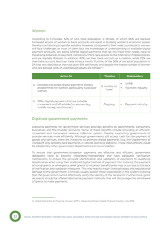 32 DIGITAL PAYMENTS ROADMAP: TOWARDS INCLUSIVE, ACCESSIBLE, EFFECTIVE AND SUSTAINABLE DIGITAL PAYMENTS IN SOUTH AFRICA
Women
According to FinScope, 52% of SA’s total population is female, of which 86% are banked.
Increased access of women to bank accounts will assist in building women’s economic power,
thereby contributing to gender equality. However, compared to their male counterparts, women
still face challenges as most of them lack the knowledge or understanding of available digital
payment products, are being offered digital payments that do not meet their needs, have to
travel long distances to payment institutions/PSPs, lack access to the Internet or mobile phones,
and are digitally illiterate. In addition, 42% use their bank account as a mailbox, while 25% use
their bank account less than three times a month. Further, of the 26% of the adult population in
SA that are classified as the rural poor, 61% are female, and despite the higher number of women
who are banked, 63% of unemployed adults are female.30
Digitised government payments
Digitising payments for government services provides benefits to governments, consumers,
businesses and the broader economy. Some of these benefits include providing an efficient,
convenient and transparent revenue collection system, thereby supporting governments to
provide services more efficiently. Although governments still accept cash for the payment of
goods and services, there are initiatives to promote digital payments (e.g. the Department of
Transport only accepts card payments in vehicle licensing stations). These interventions could
be adopted by other government departments and municipalities.
To ensure that government-to-person payments are effective and efficient, government
databases need to become integrated/interoperable and have adequate verification
mechanisms to ensure the accurate identification and validation of payments to qualifying
beneficiaries when using their preferred digital method of payment. For instance, the payment
of social grants or emergency relief grants to incorrect beneficiaries may occur due to the lack
of verification and validation measures. This may lead to major financial losses and reputational
damage to the government. Criminals usually exploit these weaknesses in the system knowing
that the government cannot effectively verify the identity of the recipients. Furthermore, grant
recipients should be offered alternative payment methods that will discourage the withdrawal
of grants to make payments.
Action 14 Timeline Stakeholders
a. 
Develop and target digital payments literacy
programmes for women, particularly rural poor
women.
6 months to
1 year
• SARB
• Payment industry
b. 
Offer digital payments that are suitable,
convenient and affordable for women (e.g.
mobile money, remittances).
Ongoing • Payment industry
30 Global Partnership for Financial Inclusion (GPFI), ‘Advancing Women’s Digital Financial Inclusion’, July 2020.
 
