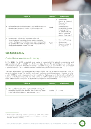 33
DIGITAL PAYMENTS ROADMAP: TOWARDS INCLUSIVE, ACCESSIBLE, EFFECTIVE AND SUSTAINABLE DIGITAL PAYMENTS IN SOUTH AFRICA
Digitised money
Central bank money/public money
In May 2021, the SARB embarked on a study to investigate the feasibility, desirability and
appropriateness of a CBDC31
as electronic legal tender, for general-purpose retail use,
complementary to cash. The objective of the feasibility study is to consider how the issuance of
a general purpose CBDC will feed into the SARB’s policy position and mandate.
The study is focused on the issuance of a domestic CBDC that can be used by consumers in SA for
general retail purposes. The SARB is continually exploring possible use cases, including whether
a retail CBDC can address gaps that current traditional digital payments do not adequately fulfil,
such as cost-effectiveness and real-time online and offline peer-to-peer digital payment use
cases. At the conclusion of the study, the following action was identified:
Action 15 Timeline Stakeholders
a. 
Digitise person-to-government and government-to-
person payments end to end (first and last mile).
1 year
• Government
(National Treasury;
Department
of Social
Development;
local governments,
including cities
of Johannesburg
and/or Tshwane
and/or Ekurhuleni)
b. 
Government-to-person payments must be
streamlined across government departments to
ensure that government-to-person payments adhere
to specific standards and government departments’
databases leverage off each other.
1 year
• National Treasury
• Government
departments and
municipalities
Action 16 Timeline Stakeholders
a. 
The SARB should further explore the feasibility of
digitising money/cash through the issuance of retail
CBDCs and use cases for a wholesale CBDC.
2 years • SARB
31 The Committee on Payments and Market Infrastructures (CPMI) defines CBDCs
as a digital form of central bank money different from balances in traditional 		
reserve or settlement accounts.
 