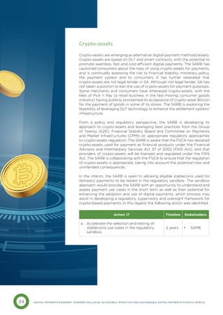 34 DIGITAL PAYMENTS ROADMAP: TOWARDS INCLUSIVE, ACCESSIBLE, EFFECTIVE AND SUSTAINABLE DIGITAL PAYMENTS IN SOUTH AFRICA
Crypto-assets
Crypto-assets are emerging as alternative digital payment methods/assets.
Crypto-assets are based on DLT and smart contracts, with the potential to
promote seamless, fast and cost-efficient digital payments. The SARB has
cautioned consumers about the risks of using crypto-assets for payments,
and is continually assessing the risk to financial stability, monetary policy,
the payment system and to consumers. It has further reiterated that
crypto-assets are not legal tender in SA. Although not legal tender, SA has
not taken a position to ban the use of crypto-assets for payment purposes.
Some merchants and consumers have embraced crypto-assets, with the
likes of Pick n Pay (a retail business in the fast-moving consumer goods
industry) having publicly proclaimed its acceptance of crypto-asset Bitcoin
for the payment of goods in some of its stores. The SARB is exploring the
feasibility of leveraging DLT technology to enhance the settlement system/
infrastructure.
From a policy and regulatory perspective, the SARB is developing its
approach to crypto-assets and leveraging best practices from the Group
of Twenty (G20), Financial Stability Board and Committee on Payments
and Market Infrastructures (CPMI) on appropriate regulatory approaches
to crypto-assets regulation. The SARB is aware that the FSCA has declared
crypto-assets used for payment as financial products under the Financial
Advisory and Intermediary Services Act 37 of 2002 (FAIS Act), and that
providers of crypto-assets will be licensed and regulated under the FAIS
Act. The SARB is collaborating with the FSCA to ensure that the regulation
of crypto-assets is appropriate, taking into account the potential risks and
unintended consequences.
In the interim, the SARB is open to allowing eligible stablecoins used for
domestic payments to be tested in the regulatory sandbox. The sandbox
approach would provide the SARB with an opportunity to understand and
assess payment use cases in the short term as well as their potential for
enhancing the adoption and use of digital payments, which process may
assist in developing a regulatory, supervisory and oversight framework for
crypto-based payments. In this regard, the following action was identified:
Action 17 Timeline Stakeholders
a. 
Accelerate the selection and testing of
stablecoins use cases in the regulatory
sandbox.
2 years • SARB
 