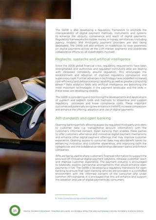 36 DIGITAL PAYMENTS ROADMAP: TOWARDS INCLUSIVE, ACCESSIBLE, EFFECTIVE AND SUSTAINABLE DIGITAL PAYMENTS IN SOUTH AFRICA
The SARB is also developing a regulatory framework to promote the
interoperability of digital payment methods, instruments and systems
to enhance the ubiquity, convenience and reach of digital payments.
Regulatory frameworks for mobile money, e-money, remittances (including
agency models) and third-party payment providers are also being
developed. The SARB will also embark on roadshows to raise awareness
on digital payments across all the LSM market segments and coordinate
collaborative efforts by all stakeholders involved.
Regtechs, suptechs and artificial intelligence
Since the 2008 global financial crisis, regulatory requirements have been
strengthened, and authorities and regulated institutions alike are dealing
with increased complexity around regulation. This encourages the
establishment and adoption of digitised regulatory compliance and
supervisory tools. Further, advances in technology have propelled increased
cost-efficiency and data processing capability as well as greater computing
power.32
Data analytics tools and artificial intelligence are becoming the
most important technologies in the payment landscape and the skills in
these areas are developing steadily.
The SARB is considering and monitoring the developments and applications
of suptech and regtech tools and methods to streamline and support
regulatory processes and lower compliance costs. These important
outcomeswillpotentiallybringnewentrantsintheNPS,increasecompetition
and enhance the offering, adoption and use of digital payments.
API standards and open banking
Opening banking entails allowing access by regulated third-party providers
to customer data (i.e. transactional account information) with the
customer’s informed consent. Open banking then enables these parties
to offer customers alternative and innovative digital payment mechanisms
and enhance other digital payment offerings that may improve customer
experience. Opening access to consumer data may also benefit banks by
enhancing innovation and customer experience, and improving both the
competitive and the collaborative relationships between banks and fintech
companies.
APIs are being used to share customers’ financial information to support the
provision of innovative digital payment solutions, increase customer reach
and improve customer experience. The payment industry is encouraged
to bilaterally explore partnership arrangements that would enhance open
payments in SA. The SARB is developing a regulatory framework for open
banking to ensure that open-banking services are provided in a controlled
environment with the informed consent of the consumer and under
common API standards. It is envisaged that this will enhance and support
the adoption and use of digital payments by consumers.
32 https://www.fsb.org/wp-content/uploads/P091020.pdf
 