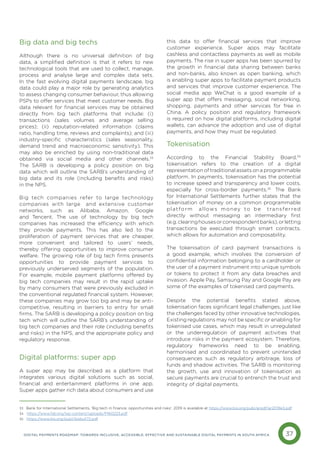 37
DIGITAL PAYMENTS ROADMAP: TOWARDS INCLUSIVE, ACCESSIBLE, EFFECTIVE AND SUSTAINABLE DIGITAL PAYMENTS IN SOUTH AFRICA
Big data and big techs
Although there is no universal definition of big
data, a simplified definition is that it refers to new
technological tools that are used to collect, manage,
process and analyse large and complex data sets.
In the fast evolving digital payments landscape, big
data could play a major role by generating analytics
to assess changing consumer behaviour, thus allowing
PSPs to offer services that meet customer needs. Big
data relevant for financial services may be obtained
directly from big tech platforms that include: (i)
transactions (sales volumes and average selling
prices); (ii) reputation-related information (claims
ratio, handling time, reviews and complaints); and (iii)
industry-specific characteristics (sales seasonality,
demand trend and macroeconomic sensitivity). This
may also be enriched by using non-traditional data
obtained via social media and other channels.33
The SARB is developing a policy position on big
data which will outline the SARB’s understanding of
big data and its role (including benefits and risks)
in the NPS.
Big tech companies refer to large technology
companies with large and extensive customer
networks, such as Alibaba, Amazon, Google
and Tencent. The use of technology by big tech
companies has increased the efficiency with which
they provide payments. This has also led to the
proliferation of payment services that are cheaper,
more convenient and tailored to users’ needs,
thereby offering opportunities to improve consumer
welfare. The growing role of big tech firms presents
opportunities to provide payment services to
previously underserved segments of the population.
For example, mobile payment platforms offered by
big tech companies may result in the rapid uptake
by many consumers that were previously excluded in
the conventional regulated financial system. However,
these companies may grow too big and may be anti-
competitive, resulting in barriers to entry for small
firms. The SARB is developing a policy position on big
tech which will outline the SARB’s understanding of
big tech companies and their role (including benefits
and risks) in the NPS, and the appropriate policy and
regulatory response.
Digital platforms: super app
A super app may be described as a platform that
integrates various digital solutions such as social,
financial and entertainment platforms in one app.
Super apps gather rich data about consumers and use
this data to offer financial services that improve
customer experience. Super apps may facilitate
cashless and contactless payments as well as mobile
payments. The rise in super apps has been spurred by
the growth in financial data sharing between banks
and non-banks, also known as open banking, which
is enabling super apps to facilitate payment products
and services that improve customer experience. The
social media app WeChat is a good example of a
super app that offers messaging, social networking,
shopping, payments and other services for free in
China. A policy position and regulatory framework
is required on how digital platforms, including digital
wallets, can advance the adoption and use of digital
payments, and how they must be regulated.
Tokenisation
According to the Financial Stability Board,34
tokenisation refers to the creation of a digital
representation of traditional assets on a programmable
platform. In payments, tokenisation has the potential
to increase speed and transparency and lower costs,
especially for cross-border payments.35
The Bank
for International Settlements further states that the
tokenisation of money on a common programmable
platform allows money to be transferred
directly without messaging an intermediary first
(e.g.clearinghousesorcorrespondentbanks),orletting
transactions be executed through smart contracts,
which allows for automation and composability.
The tokenisation of card payment transactions is
a good example, which involves the conversion of
confidential information belonging to a cardholder or
the user of a payment instrument into unique symbols
or tokens to protect it from any data breaches and
invasion. Apple Pay, Samsung Pay and Google Pay are
some of the examples of tokenised card payments.
Despite the potential benefits stated above,
tokenisation faces significant legal challenges, just like
the challenges faced by other innovative technologies.
Existing regulations may not be specific or enabling for
tokenised use cases, which may result in unregulated
or the underregulation of payment activities that
introduce risks in the payment ecosystem. Therefore,
regulatory frameworks need to be enabling,
harmonised and coordinated to prevent unintended
consequences such as regulatory arbitrage, loss of
funds and shadow activities. The SARB is monitoring
the growth, use and innovation of tokenisation as
secure payments are crucial to entrench the trust and
integrity of digital payments.
33 Bank for International Settlements, 'Big tech in finance: opportunities and risks', 2019 is available at https://www.bis.org/publ/arpdf/ar2019e3.pdf
34 https://www.fsb.org/wp-content/uploads/P160223.pdf
35 https://www.bis.org/publ/bisbull72.pdf
 