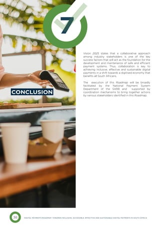 38 DIGITAL PAYMENTS ROADMAP: TOWARDS INCLUSIVE, ACCESSIBLE, EFFECTIVE AND SUSTAINABLE DIGITAL PAYMENTS IN SOUTH AFRICA
7
CONCLUSION
Vision 2025 states that a collaborative approach
among industry stakeholders is one of the key
success factors that will act as the foundation for the
development and maintenance of safe and efficient
payment systems. Thus, collaboration is key to
achieving inclusive, effective and sustainable digital
payments in a shift towards a digitised economy that
benefits all South Africans.
The execution of this Roadmap will be broadly
facilitated by the National Payment System
Department of the SARB and supported by
coordination mechanisms to bring together actions
by various stakeholders identified in this Roadmap.
 