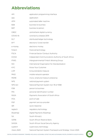 39
DIGITAL PAYMENTS ROADMAP: TOWARDS INCLUSIVE, ACCESSIBLE, EFFECTIVE AND SUSTAINABLE DIGITAL PAYMENTS IN SOUTH AFRICA
Abbreviations
API		 application programming interface
app		application
ATM		 automated teller machine
B2B		 business to business
B2P			 business to person
CBDC		 central bank digital currency
COVID-19		 coronavirus disease 2019
DLT		 distributed ledger technology
EFT 		 electronic funds transfer
e-money		electronic-money
fintech 		 financial technology
FSCA		 Financial Sector Conduct Authority
ICASA		 Independent Communications Authority of South Africa
IFWG		 Intergovernmental Fintech Working Group
ISO		 International Organization for Standardization
KYC		 Know Your Customer
LSM		 living standards measure
MNO		 mobile network operator
MSME 		 micro, small and medium enterprise
NPS		 national payment system
NPS Act		 National Payment System Act 78 of 1998
P2B		 person to business
PIN		 personal identification number
PASA		 Payments Association of South Africa
POS		 point of sale
PSP		 payment service provider
QR 		 quick response
regtech 		 regulatory technology
Roadmap		 Digital Payments Roadmap
SA		 South Africa(n)
SARB		 South African Reserve Bank
SASSA 		 South African Social Security Agency
suptech 		 supervisory technology
Vision 2025		 National Payment System Framework and Strategy: Vision 2025
 