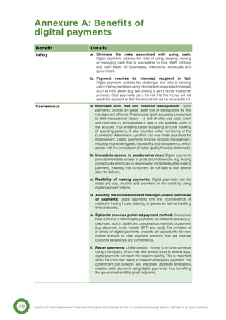 40 DIGITAL PAYMENTS ROADMAP: TOWARDS INCLUSIVE, ACCESSIBLE, EFFECTIVE AND SUSTAINABLE DIGITAL PAYMENTS IN SOUTH AFRICA
Annexure A: Benefits of
digital payments
Benefit Details
Safety a. 
Eliminate the risks associated with using cash:
Digital payments address the risks of using, keeping, moving
or managing cash that is susceptible to loss, theft, robbery
and cash heists for businesses, merchants, individuals and
government.
b. 
Payment reaches its intended recipient in full:
Digital payments address the challenges and risks of sending
cash to family members using informal and unregulated channels
such as third parties (e.g. taxi drivers) to send money to another
province. Cash payments carry the risk that the money will not
reach the recipient or that the amount will not be received in full.
Convenience a. 
Improved audit trail and financial management: Digital
payments provide an easier audit trail of transactions for the
management of funds. This includes quick access by consumers
to their transactional history – a trail of who was paid, when
and how much – and provides a view of the available funds in
the account, thus enabling better budgeting and the tracking
of spending patterns. It also provides better monitoring of the
business to determine if a profit or loss was made and areas for
improvement. Digital payments improve records management,
resulting in precise figures, traceability and transparency, which
assists with the compilation of better quality financial statements.
b. 
Immediate access to products/services: Digital payments
provide immediate access to products and services (e.g. buying
digital books which can be downloaded immediately after making
payment), meaning that consumers do not have to wait several
days for delivery.
c. 
Flexibility of making payments: Digital payments can be
made any day, anytime and anywhere in the world by using
digital payment options.
d. Avoiding the inconvenience of making in-person purchases
or payments: Digital payments limit the inconvenience of
restrictive trading hours, standing in queues as well as travelling
time and costs.
e. 
Option to choose a preferred payment method: Consumers
have a choice to effect digital payments via different devices (e.g.
cellphone, laptop, tablet) and using various methods of payment
(e.g. electronic funds transfer (EFT) and card). The provision of
a variety of digital payments presents an opportunity for new
market entrants to offer payment solutions that will improve
customer experience and convenience.
f. 
Faster payments: Unlike sending money to another province
using a third party, which may take several hours to several days,
digital payments will reach the recipient quickly. This is important
when the consumer needs to make an emergency payment. The
government can speedily and effectively distribute emergency
disaster relief payments using digital payments, thus benefiting
the government and the grant recipients.
 