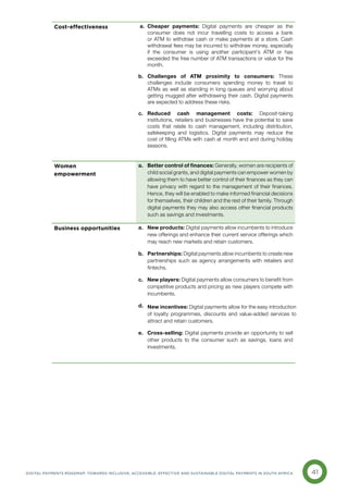 41
DIGITAL PAYMENTS ROADMAP: TOWARDS INCLUSIVE, ACCESSIBLE, EFFECTIVE AND SUSTAINABLE DIGITAL PAYMENTS IN SOUTH AFRICA
Cost-effectiveness a. Cheaper payments: Digital payments are cheaper as the
consumer does not incur travelling costs to access a bank
or ATM to withdraw cash or make payments at a store. Cash
withdrawal fees may be incurred to withdraw money, especially
if the consumer is using another participant’s ATM or has
exceeded the free number of ATM transactions or value for the
month.
b. 
Challenges of ATM proximity to consumers: These
challenges include consumers spending money to travel to
ATMs as well as standing in long queues and worrying about
getting mugged after withdrawing their cash. Digital payments
are expected to address these risks.
c. 
Reduced cash management costs: Deposit-taking
institutions, retailers and businesses have the potential to save
costs that relate to cash management, including distribution,
safekeeping and logistics. Digital payments may reduce the
cost of filling ATMs with cash at month end and during holiday
seasons.
Women
empowerment
a. 
Better control of finances: Generally, women are recipients of
child social grants, and digital payments can empower women by
allowing them to have better control of their finances as they can
have privacy with regard to the management of their finances.
Hence, they will be enabled to make informed financial decisions
for themselves, their children and the rest of their family. Through
digital payments they may also access other financial products
such as savings and investments.
Business opportunities a. 
New products: Digital payments allow incumbents to introduce
new offerings and enhance their current service offerings which
may reach new markets and retain customers.
b. 
Partnerships: Digital payments allow incumbents to create new
partnerships such as agency arrangements with retailers and
fintechs.
c. 
New players: Digital payments allow consumers to benefit from
competitive products and pricing as new players compete with
incumbents.
d. 
e. 
Cross-selling: Digital payments provide an opportunity to sell
other products to the consumer such as savings, loans and
investments.
New incentives: Digital payments allow for the easy introduction
of loyalty programmes, discounts and value-added services to
attract and retain customers.
 