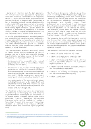 3
DIGITAL PAYMENTS ROADMAP: TOWARDS INCLUSIVE, ACCESSIBLE, EFFECTIVE AND SUSTAINABLE DIGITAL PAYMENTS IN SOUTH AFRICA
– being overly reliant on cash for daily payments.
This over-reliance on cash – coupled with high costs to
consumers and micro, small and medium enterprises
(MSMEs); a lack of interoperability; financial exclusion
of the underserved or disadvantaged communities; a
lack of financial and digital literacy; a lack of or slow
modernisation of legacy systems; a lack of access to
infrastructure, including Internet/Wi-Fi; and lack of
trust in using digital payments – creates barriers or
obstacles to, and lowers the appetite for, an increased
adoption of new innovative digital payment methods
and the frequent use of existing digital payments.
As a result, a focused roadmap is required to identify
and break down the barriers, remove the obstacles,
increase accessibility and usability, and unlock the
potential of digital payments to spur economic activity
and trade, enhance economic growth and uplift the
lives of ordinary South Africans (see Annexure A:
Benefits of digital payments).
This Digital Payments Roadmap (Roadmap), known
as Project Stimela, aims to accelerate the pace of
adoption and use of digital payments in SA through
high-level action plans (see Annexure B: Summary of
the actions), and includes the following:
• the expansion of the accessibility of the national
payment system (NPS) to financial technologies
(fintechs) and non-banks;
• the provision of fast, low-cost innovative payment
products and services such as faster payments,
e-money and mobile money, including increasing
digitalpaymentsliteracyandawarenessinwomen,
the youth, MSMEs, government, government
social grant recipients, schools, and so forth; and
• the modernisation of the payment infrastructure,
including the extension of the reach of safe and
affordable Internet and data networks as well
as access points to the underserved lower and
middle LSMs market segments.
The Roadmap further underscores the importance
of embracing and leveraging new and emerging
payment methods, technologies and platforms such
as mobile money, e-money, central bank digital
currencies (CBDCs), application programming
interfaces (APIs), artificial intelligence, regulatory
technology (regtech) and supervisory technology
(suptech) to promote more inclusive, efficient,
effective, safer and sustainable digital payments
in SA.
The Roadmap is designed to realise the overarching
goals and strategies of the National Payment System
Framework and Strategy: Vision 2025 (Vision 2025).3
These include, among other things, the promotion
of competition and innovation, cost-effectiveness,
interoperability and financial inclusion. These
policy goals are to be achieved through leveraging
technological developments to extend the availability
of digital payments to all sectors of society.
The Roadmap further seeks to support National
Treasury’s draft policy paper titled ‘An inclusive
financial sector for all’ 4
in enhancing and deepening
financial inclusion in the SA financial sector.
The successful delivery of the Roadmap is centred
and dependent on public-public, public-private and
private-private partnerships and collaborations, and
on harnessing the capabilities and resources of the
multiple stakeholders within and beyond the payment
system ecosystem.
The Roadmap consists of the following sections:
• Section 2: Purpose, objectives and scope
• Section 3: Digital payments landscape in SA
• Section 4: Obstacles and challenges to achieving
inclusive, accessible, effective and sustainable
digital payments in SA
• Section 5: Towards inclusive, accessible, effective
and sustainable digital payments
• Section 6: The enabling and catalysing regulator
and the innovative payment industry
• Section 7: Conclusion
3 https://www.resbank.co.za/content/dam/sarb/what-we-do/payments-and-settlements/Vision%202025.pdf
http://www.treasury.gov.za/comm_media/press/2020/Financial%20Inclusion%20Policy%20-%20An%20Inclusive%20
Financial%20Sector%20For%20All.pdf
4
 
