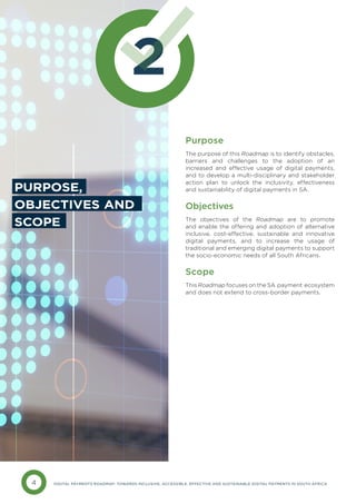 4 DIGITAL PAYMENTS ROADMAP: TOWARDS INCLUSIVE, ACCESSIBLE, EFFECTIVE AND SUSTAINABLE DIGITAL PAYMENTS IN SOUTH AFRICA
2
Purpose
The purpose of this Roadmap is to identify obstacles,
barriers and challenges to the adoption of an
increased and effective usage of digital payments,
and to develop a multi-disciplinary and stakeholder
action plan to unlock the inclusivity, effectiveness
and sustainability of digital payments in SA.
Objectives
The objectives of the Roadmap are to promote
and enable the offering and adoption of alternative
inclusive, cost-effective, sustainable and innovative
digital payments, and to increase the usage of
traditional and emerging digital payments to support
the socio-economic needs of all South Africans.
Scope
This Roadmap focuses on the SA payment ecosystem
and does not extend to cross-border payments.
PURPOSE,
OBJECTIVES AND
SCOPE
 