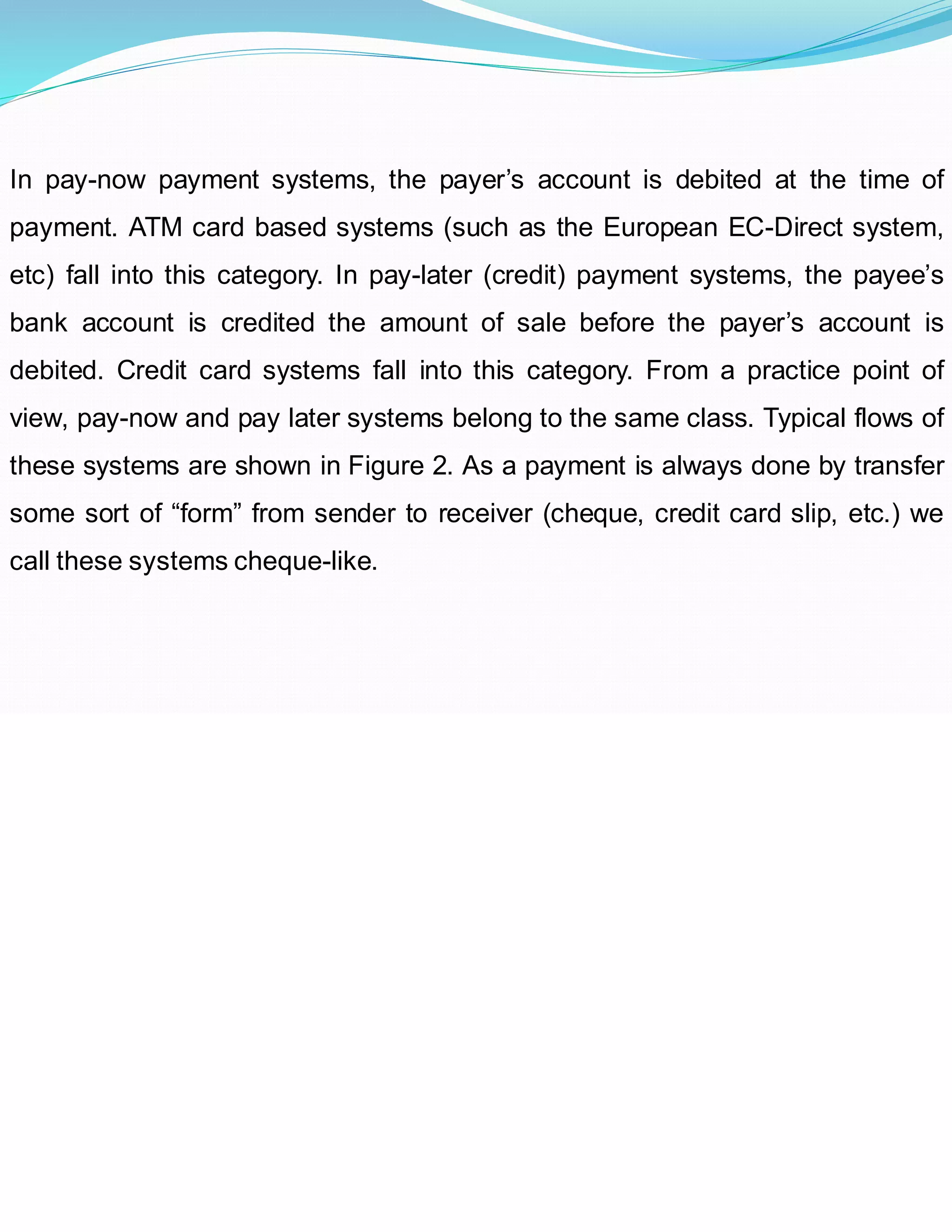 In pay-now payment systems, the payer’s account is debited at the time of
payment. ATM card based systems (such as the European EC-Direct system,
etc) fall into this category. In pay-later (credit) payment systems, the payee’s
bank account is credited the amount of sale before the payer’s account is
debited. Credit card systems fall into this category. From a practice point of
view, pay-now and pay later systems belong to the same class. Typical flows of
these systems are shown in Figure 2. As a payment is always done by transfer
some sort of “form” from sender to receiver (cheque, credit card slip, etc.) we
call these systems cheque-like.
 
