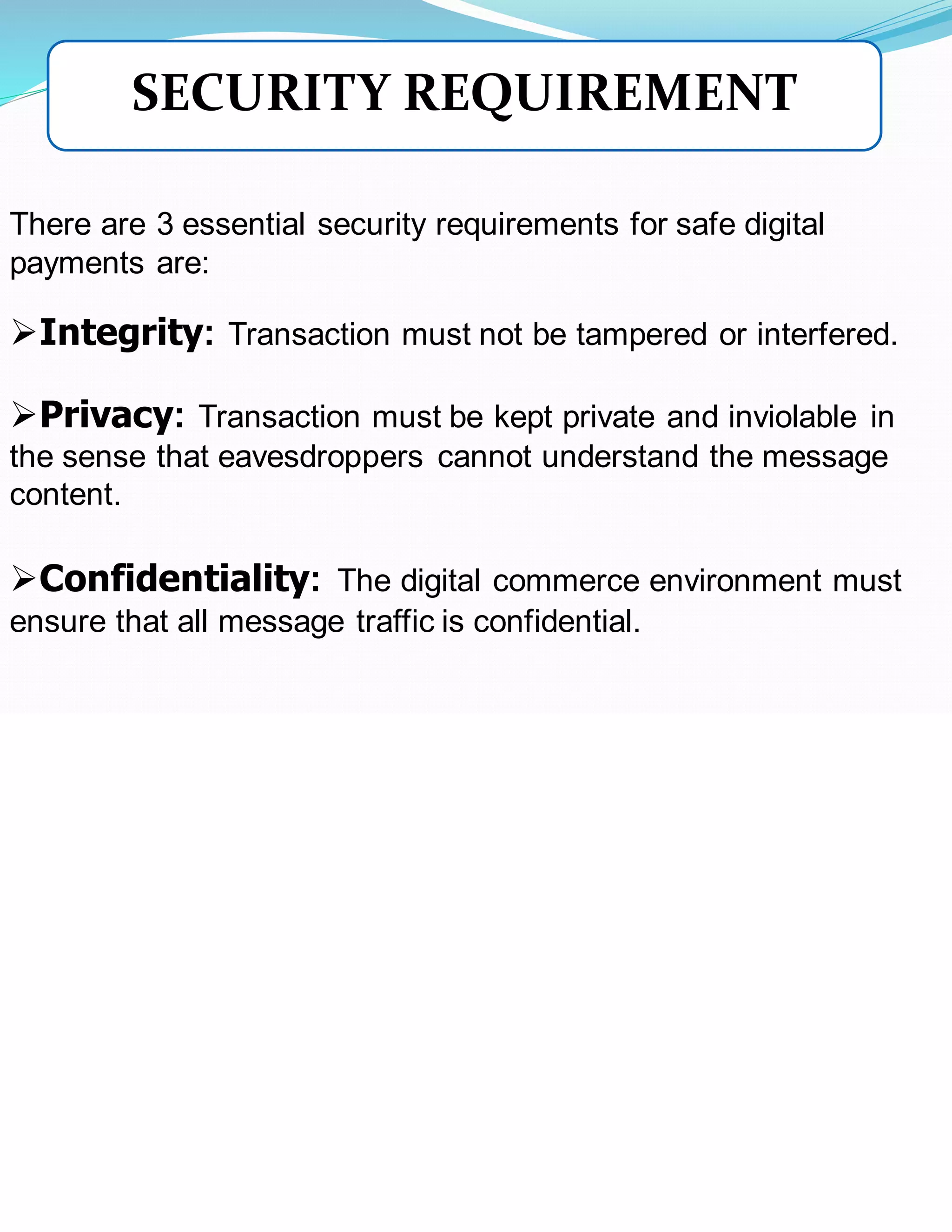There are 3 essential security requirements for safe digital
payments are:
➢Integrity: Transaction must not be tampered or interfered.
➢Privacy: Transaction must be kept private and inviolable in
the sense that eavesdroppers cannot understand the message
content.
➢Confidentiality: The digital commerce environment must
ensure that all message traffic is confidential.
SECURITY REQUIREMENT
 