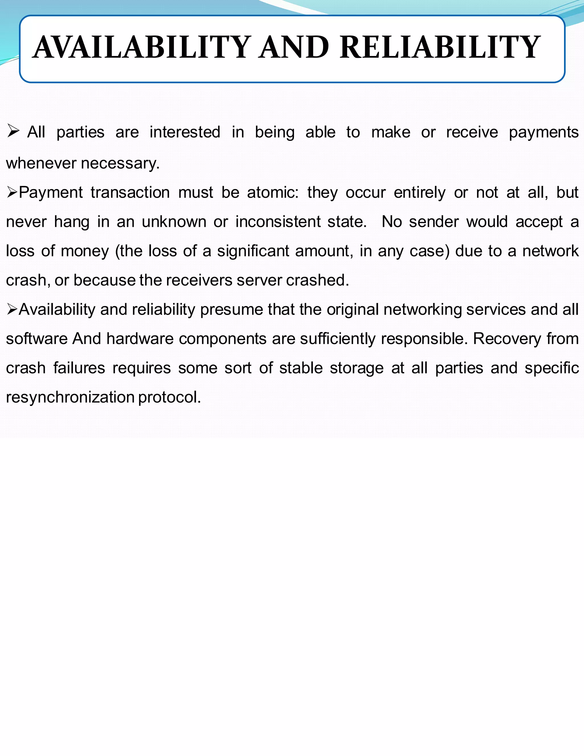 ➢ All parties are interested in being able to make or receive payments
whenever necessary.
➢Payment transaction must be atomic: they occur entirely or not at all, but
never hang in an unknown or inconsistent state. No sender would accept a
loss of money (the loss of a significant amount, in any case) due to a network
crash, or because the receivers server crashed.
➢Availability and reliability presume that the original networking services and all
software And hardware components are sufficiently responsible. Recovery from
crash failures requires some sort of stable storage at all parties and specific
resynchronization protocol.
AVAILABILITY AND RELIABILITY
 