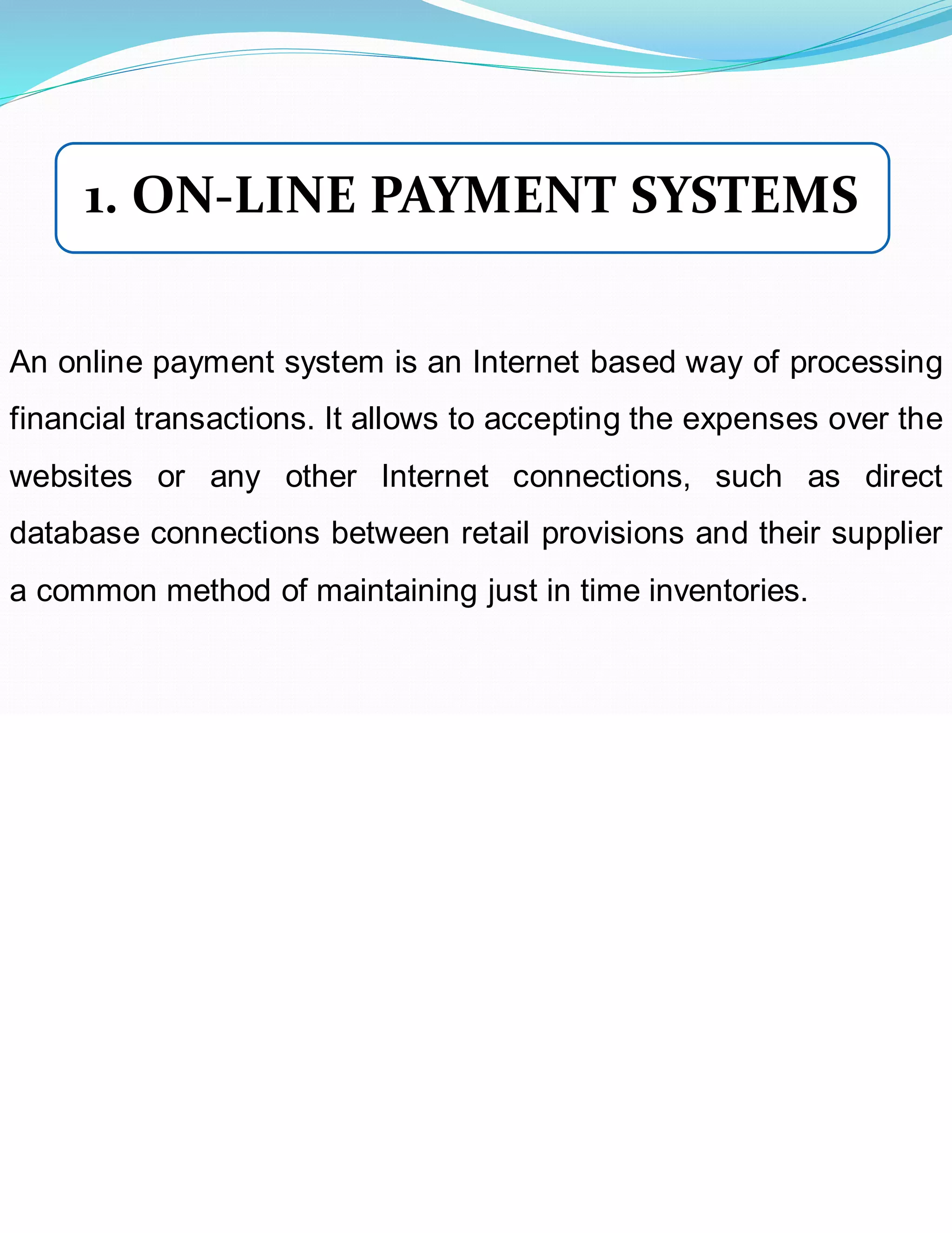 An online payment system is an Internet based way of processing
financial transactions. It allows to accepting the expenses over the
websites or any other Internet connections, such as direct
database connections between retail provisions and their supplier
a common method of maintaining just in time inventories.
1. ON-LINE PAYMENT SYSTEMS
 