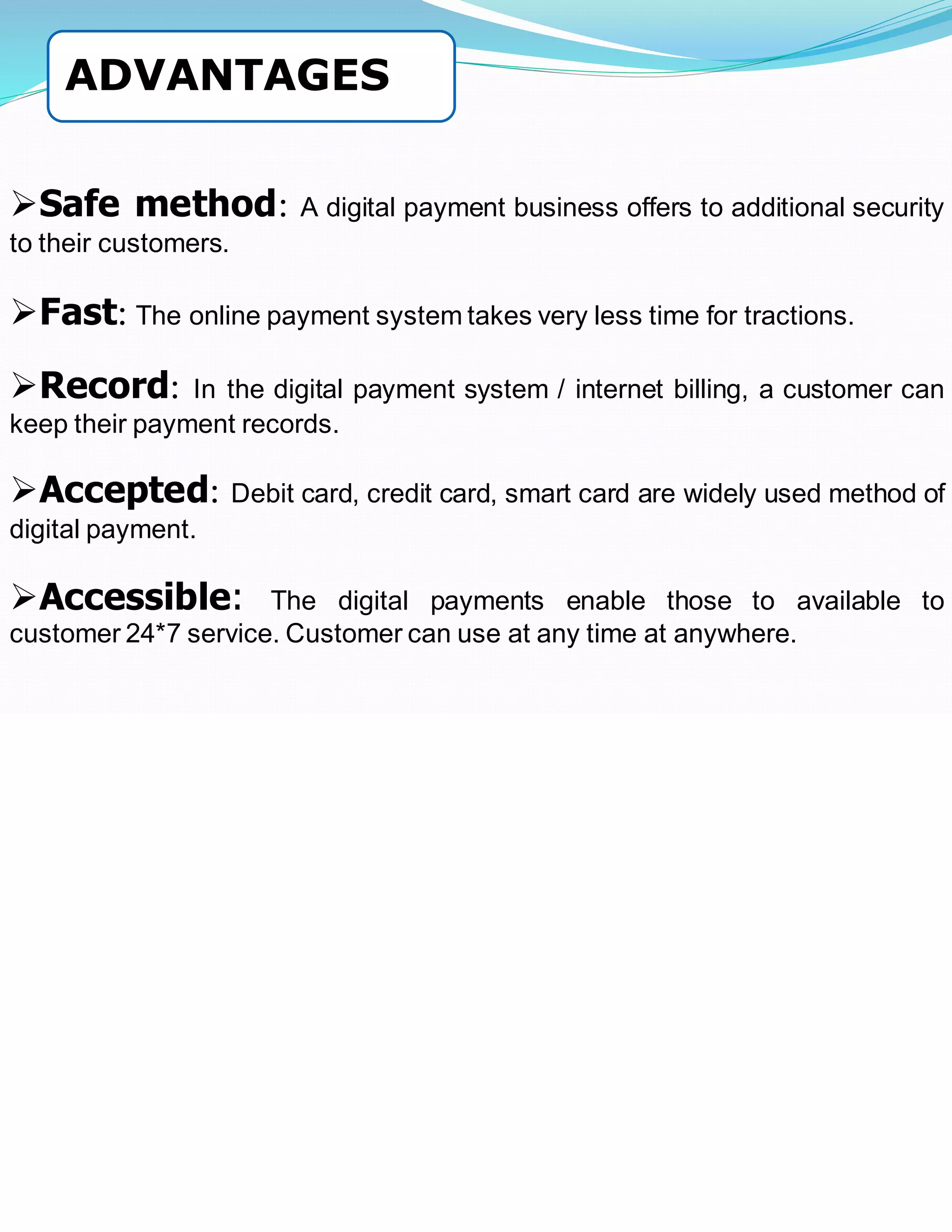 ➢Safe method: A digital payment business offers to additional security
to their customers.
➢Fast: The online payment system takes very less time for tractions.
➢Record: In the digital payment system / internet billing, a customer can
keep their payment records.
➢Accepted: Debit card, credit card, smart card are widely used method of
digital payment.
➢Accessible: The digital payments enable those to available to
customer 24*7 service. Customer can use at any time at anywhere.
ADVANTAGES
 