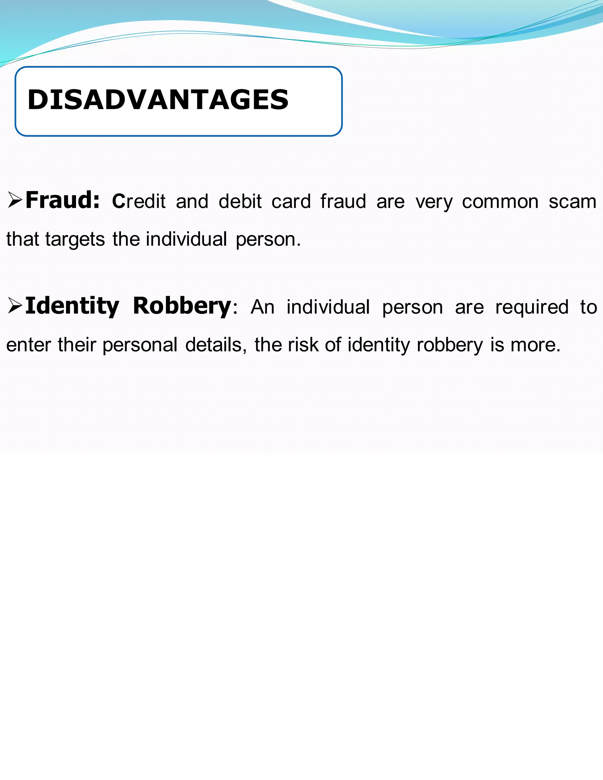 ➢Fraud: Credit and debit card fraud are very common scam
that targets the individual person.
➢Identity Robbery: An individual person are required to
enter their personal details, the risk of identity robbery is more.
DISADVANTAGES
 