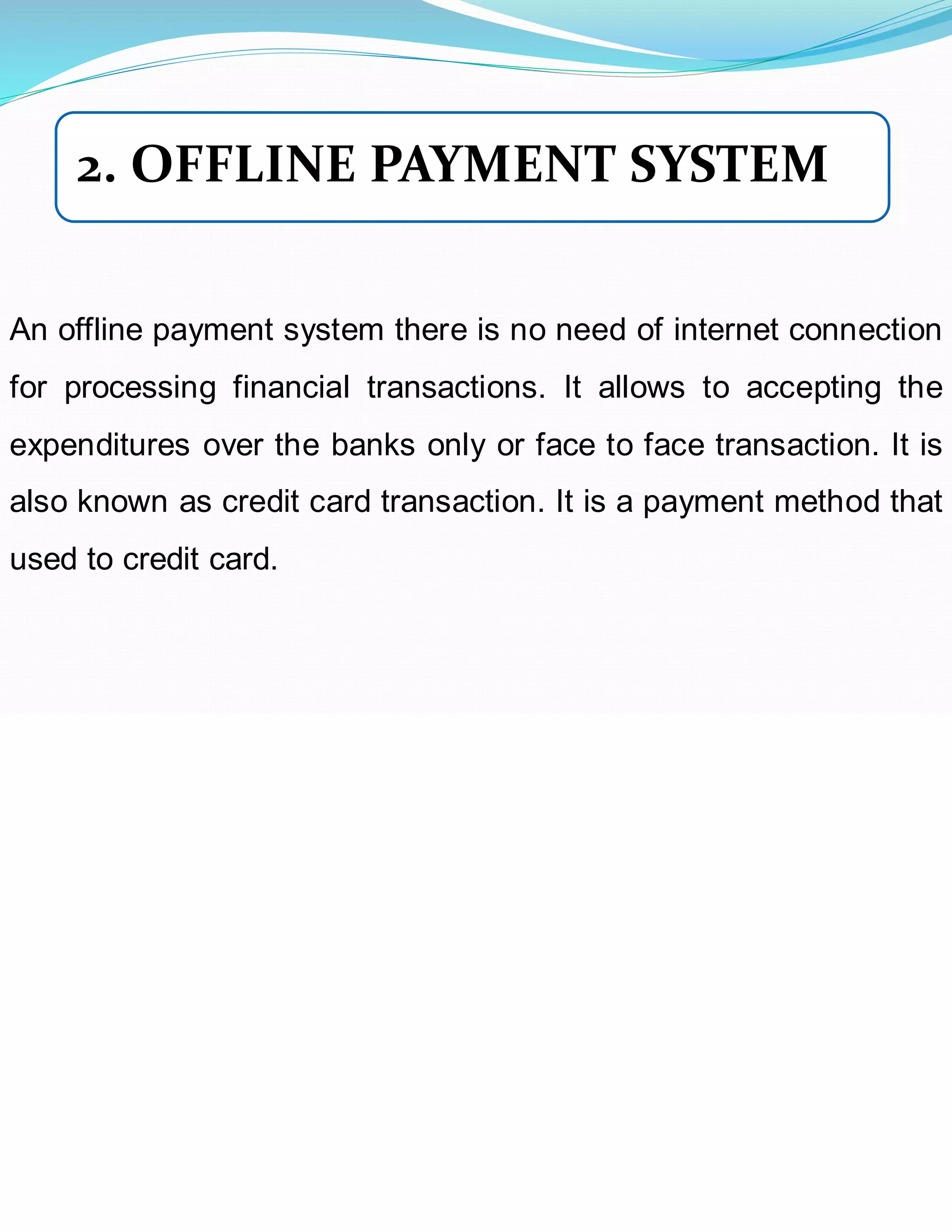 An offline payment system there is no need of internet connection
for processing financial transactions. It allows to accepting the
expenditures over the banks only or face to face transaction. It is
also known as credit card transaction. It is a payment method that
used to credit card.
2. OFFLINE PAYMENT SYSTEM
 