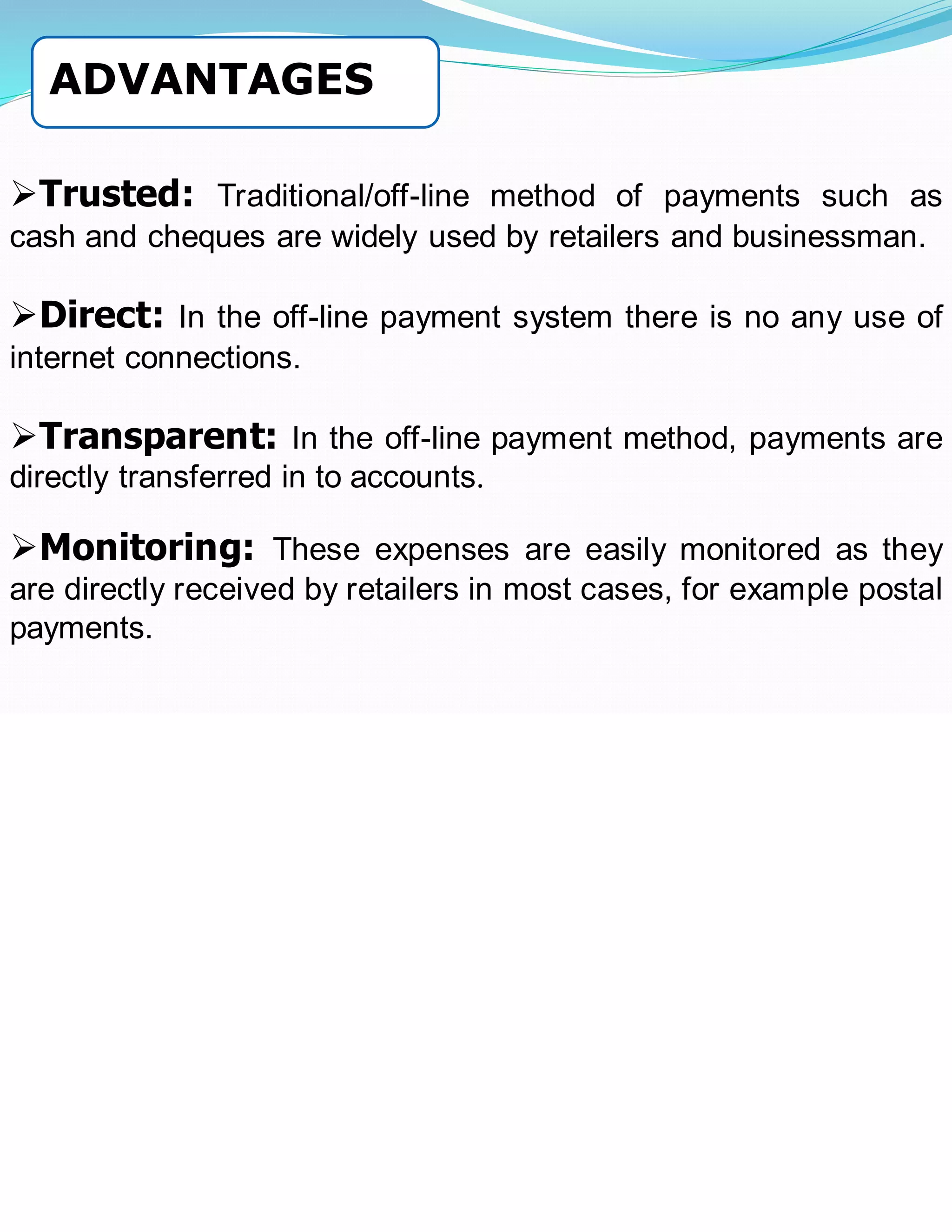 ➢Trusted: Traditional/off-line method of payments such as
cash and cheques are widely used by retailers and businessman.
➢Direct: In the off-line payment system there is no any use of
internet connections.
➢Transparent: In the off-line payment method, payments are
directly transferred in to accounts.
➢Monitoring: These expenses are easily monitored as they
are directly received by retailers in most cases, for example postal
payments.
ADVANTAGES
 