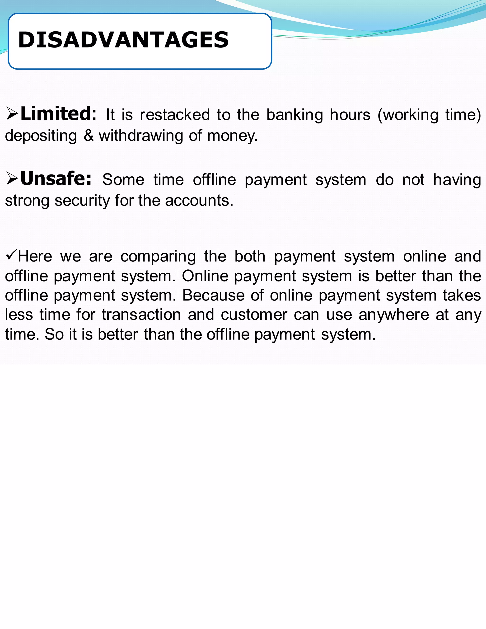 ➢Limited: It is restacked to the banking hours (working time)
depositing & withdrawing of money.
➢Unsafe: Some time offline payment system do not having
strong security for the accounts.
➢ Here we are comparing the both payment system online and
offline payment system. Online payment system is better than the
offline payment system. Because of online payment system takes
less time for transaction and customer can use anywhere at any
time. So it is better than the offline payment system.
✓Here we are comparing the both payment system online and
offline payment system. Online payment system is better than the
offline payment system. Because of online payment system takes
less time for transaction and customer can use anywhere at any
time. So it is better than the offline payment system.
DISADVANTAGES
 