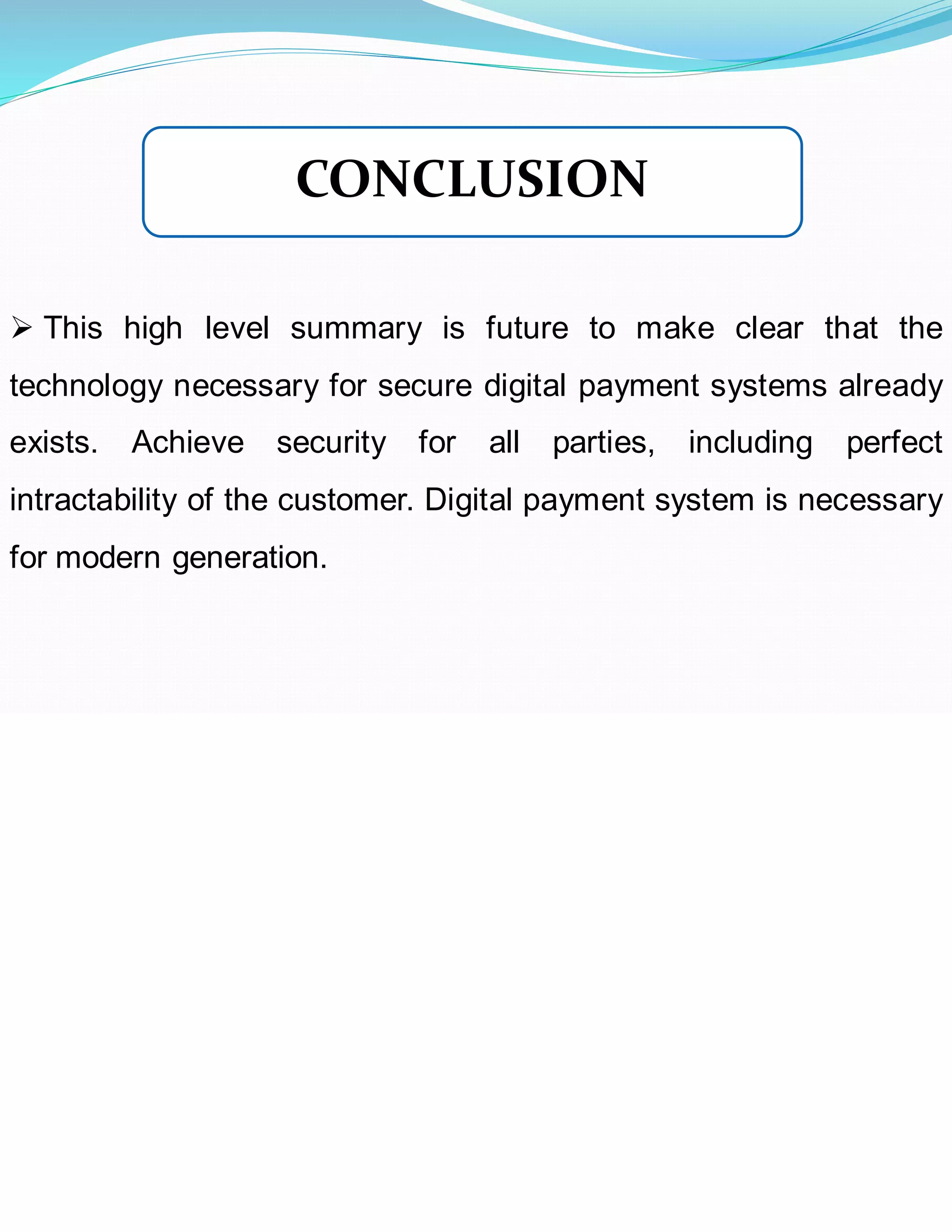 ➢ This high level summary is future to make clear that the
technology necessary for secure digital payment systems already
exists. Achieve security for all parties, including perfect
intractability of the customer. Digital payment system is necessary
for modern generation.
CONCLUSION
 
