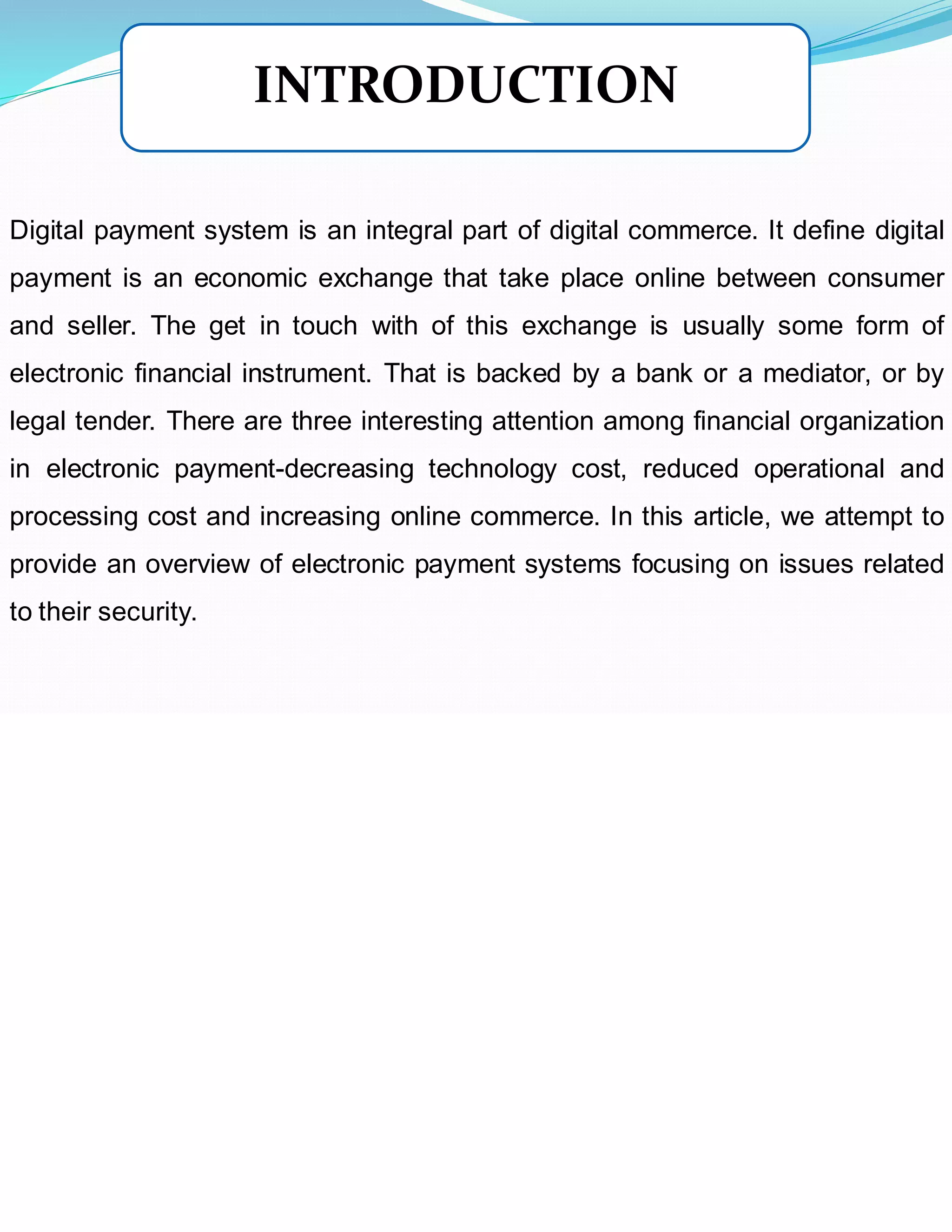 Digital payment system is an integral part of digital commerce. It define digital
payment is an economic exchange that take place online between consumer
and seller. The get in touch with of this exchange is usually some form of
electronic financial instrument. That is backed by a bank or a mediator, or by
legal tender. There are three interesting attention among financial organization
in electronic payment-decreasing technology cost, reduced operational and
processing cost and increasing online commerce. In this article, we attempt to
provide an overview of electronic payment systems focusing on issues related
to their security.
INTRODUCTION
 