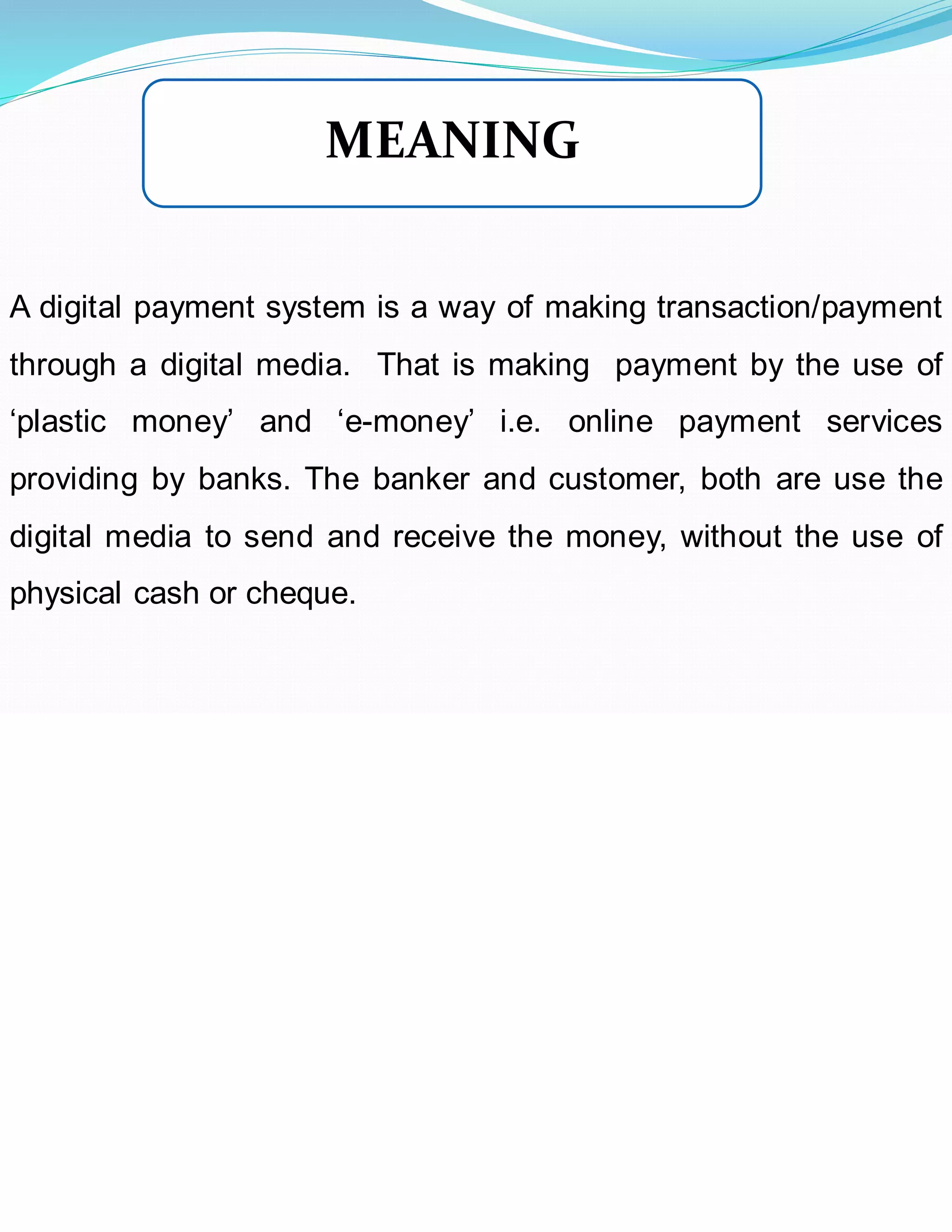 A digital payment system is a way of making transaction/payment
through a digital media. That is making payment by the use of
‘plastic money’ and ‘e-money’ i.e. online payment services
providing by banks. The banker and customer, both are use the
digital media to send and receive the money, without the use of
physical cash or cheque.
MEANING
 