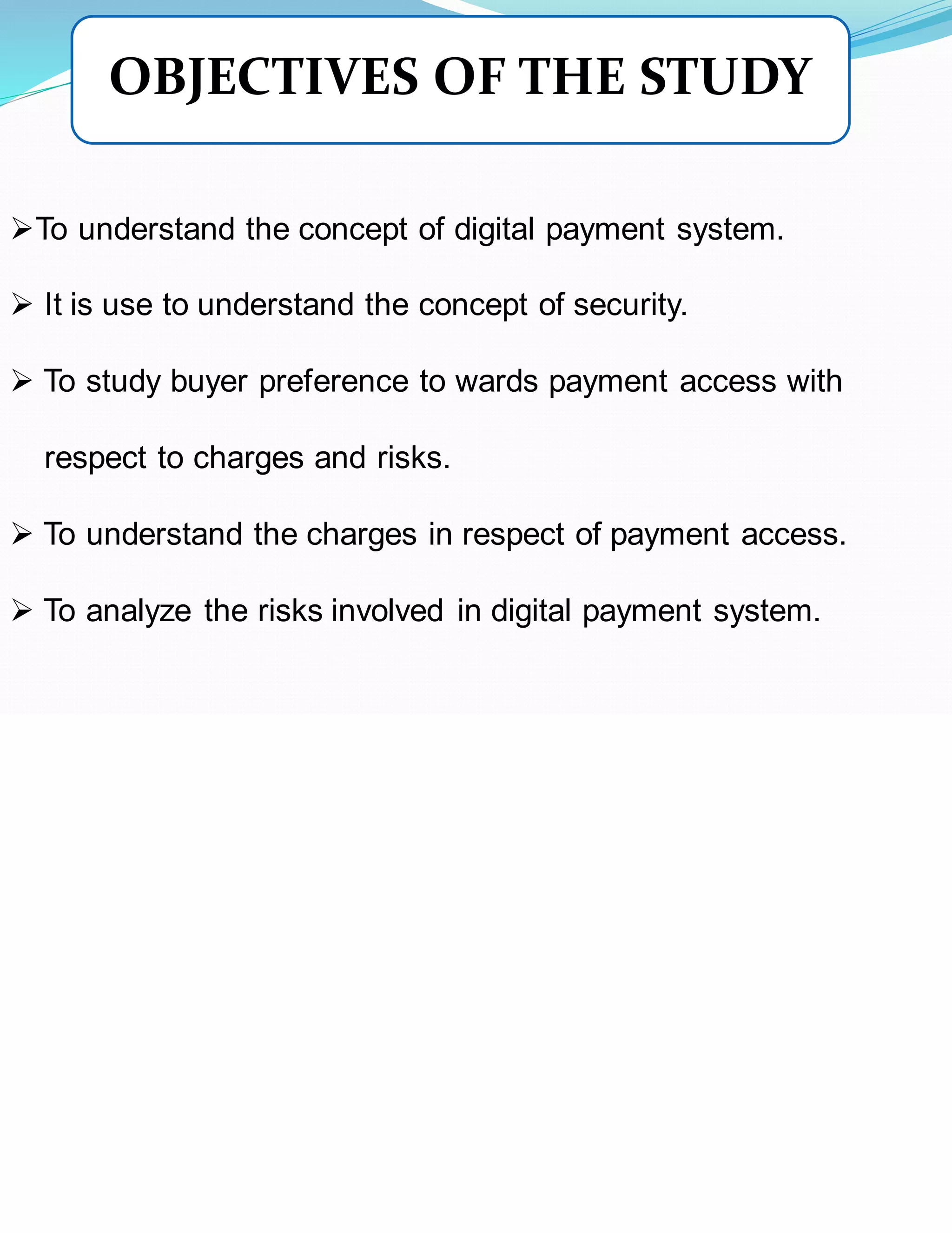➢To understand the concept of digital payment system.
➢ It is use to understand the concept of security.
➢ To study buyer preference to wards payment access with
respect to charges and risks.
➢ To understand the charges in respect of payment access.
➢ To analyze the risks involved in digital payment system.
OBJECTIVES OF THE STUDY
 