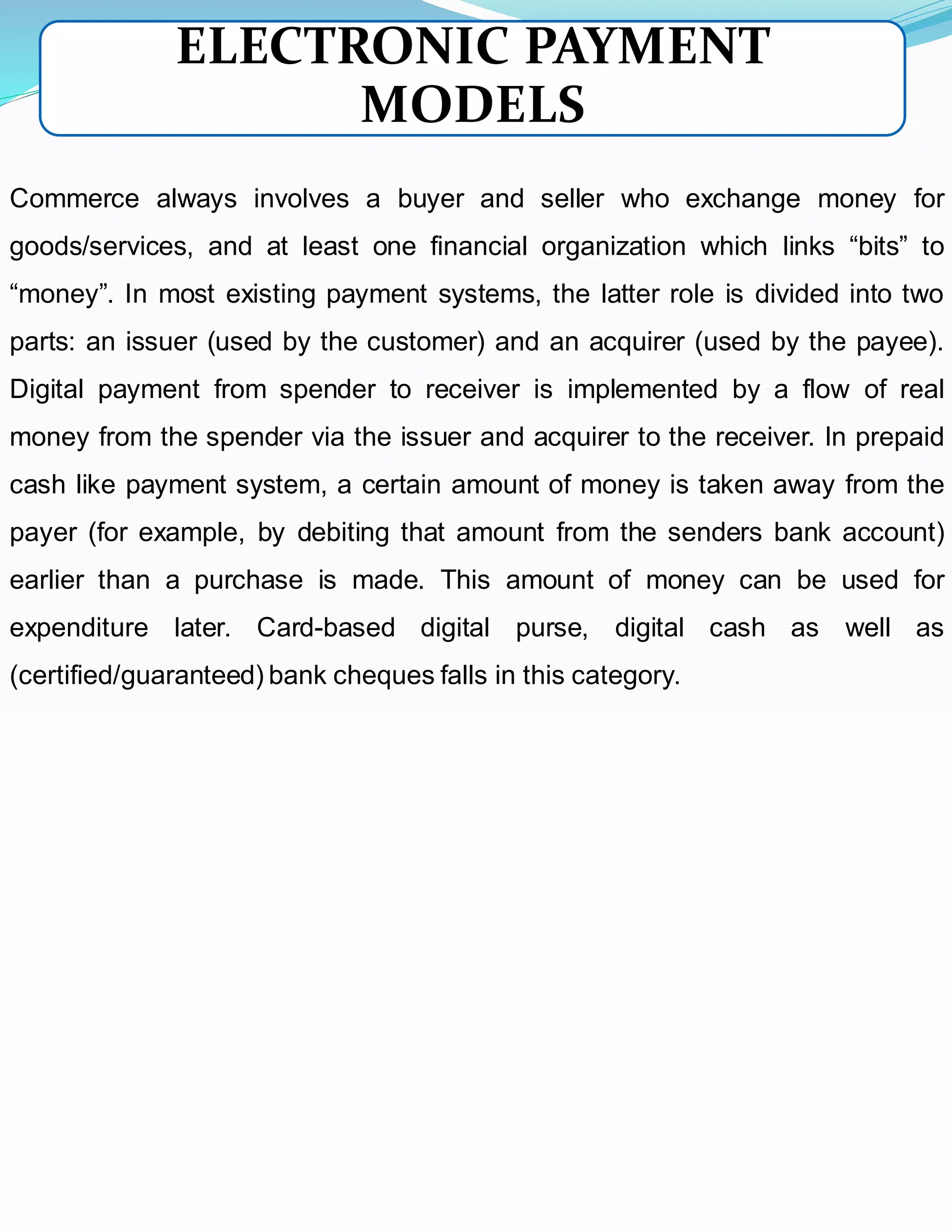 Commerce always involves a buyer and seller who exchange money for
goods/services, and at least one financial organization which links “bits” to
“money”. In most existing payment systems, the latter role is divided into two
parts: an issuer (used by the customer) and an acquirer (used by the payee).
Digital payment from spender to receiver is implemented by a flow of real
money from the spender via the issuer and acquirer to the receiver. In prepaid
cash like payment system, a certain amount of money is taken away from the
payer (for example, by debiting that amount from the senders bank account)
earlier than a purchase is made. This amount of money can be used for
expenditure later. Card-based digital purse, digital cash as well as
(certified/guaranteed) bank cheques falls in this category.
ELECTRONIC PAYMENT
MODELS
 