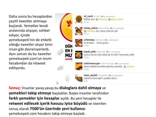 Daha sonra bu hesaplardan
çeşitli tweetler atılmaya
başlandı. Yemekler kendi
aralarında atışıyor, sohbet
ediyor, içinde
yemeksepeti’nin de etiketli
olduğu tweetler atıyor birer
insan gibi davranıyorlardı.
Aynı zaman da bu tweetler
yemeksepeti.com’un resmi
hesabından da retweet
ediliyordu.
Sonuç: İnsanlar yavaş yavaş bu dialoglara dahil olmaya ve
yemekleri takip etmeye başladılar. Başka insanlar tarafından
farklı yemekler için hesaplar açıldı. Bu yeni hesaplar ile
retweet edilecek içerik havuzu iyice büyüdü ve istenilen
sonuç olarak 7500’ün üzerinde yeni kullanıcı
yemeksepeti.com hesabını takip etmeye başladı.
 