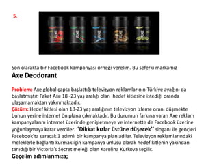 5.
Son olarakta bir Facebook kampanyası örneği verelim. Bu seferki markamız
Axe Deodorant
Problem: Axe global çapta başlattığı televizyon reklamlarının Türkiye ayağını da
başlatmıştır. Fakat Axe 18 -23 yaş aralığı olan hedef kitlesine istediği oranda
ulaşamamaktan yakınmaktadır.
Çözüm: Hedef kitlesi olan 18-23 yaş aralığının televizyon izleme oranı düşmekte
bunun yerine internet ön plana çıkmaktadır. Bu durumun farkına varan Axe reklam
kampanyalarını internet üzerinde genişletmeye ve internette de Facebook üzerine
yoğunlaşmaya karar verdiler. ‘'Dikkat kızlar üstüne düşecek’’ sloganı ile gençleri
Facebook’ta saracak 3 adımlı bir kampanya planladılar. Televizyon reklamlarındaki
meleklerle bağlantı kurmak için kampanya ünlüsü olarak hedef kitlenin yakından
tanıdığı bir Victoria’s Secret meleği olan Karolina Kurkova seçilir.
Geçelim adımlarımıza;
 