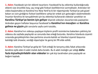 1. Adım: Facebook için bir eklenti tasarlanır. Facebook’ta bu eklentiyi kullandığınızda
eklenti size öncelikle boy, saç rengi gibi fiziksel özelliklerinizi sormaktadır. Ardından bir
video başlamakta ve Karolina’mız New York’ta ki bir röportajında Türkiye’ye çok güzel
kokan ve sizin girdiğiniz fiziksel özelliklere sahip bir erkek için geleceğini söylemektedir.
İnsanlar Karolina ile tanışabilmek için bu eklentiyi kullanarak videolar yarattılar ve
Karolina Türkiye’ye benim için geliyor diyerek videoları duvarlarında paylaştılar.
Ardından geçen haftalar boyunca Facebook’ta Karolina’nın mesajları ve Karolina
gelince ne giysin gibi sorularla sayfa canlı tutuldu.
2. Adım: Karolina’nın videoyu paylaşan kişilerin profil resimlerine bakarken çekilmiş bir
videosu da sayfada paylaşıldı ve sonunda Axe erkeği bulundu. Karolina İstanbula ziyareti
sırasında gerçekleştirilen Axe partisine onunla katıldı ve İstanbul ziyareti boyunca
katıldığı talk showlar, verdiği röportajlar ile geniş bir PR elde edildi.
3. Adım: Karolina Türkiye’ye gelip bir Türk erkeği ile tanışmış oldu fakat arkasında
kendine eşlik eden 6 adet melek daha bıraktı. Bu 6 adet meleğin yer aldığı daha
fazla kişiselleştirilebilir olan videolar bir çok kişi tarafından yine paylaşıldı ve
beğeni topladı.
 