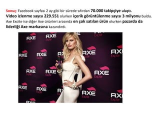 Sonuç: Facebook sayfası 2 ay gibi bir sürede sıfırdan 70.000 takipçiye ulaştı.
Video izlenme sayısı 229.551 olurken içerik görüntülenme sayısı 3 milyonu buldu.
Axe Excite ise diğer Axe ürünleri arasında en çok satılan ürün olurken pazarda da
liderliği Axe markasına kazandırdı.
 