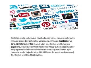 Digital dünyada çoğumuzun hayatında önemli yer tutan sosyal medya
firmalar için de büyük fırsatlar yaratmakta. Firmalar müşteriler ve
potansiyel müşteriler ile doğrudan ve etkili bir şekilde temasa
geçebilme, onları daha etkili bir şekilde dinleyip daha isabetli kararlar
ve iyileştirmelerde bulunabilme imkanlarından yararlanırken aynı
zamanda marka değerlerini ve bilinirliklerini de sosyal medya aracılığı
ile etkili bir şekilde arttırabiliyorlar.
 