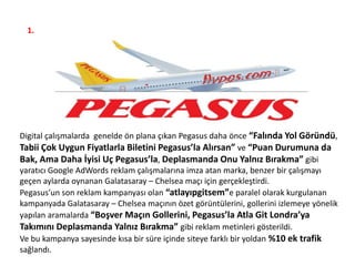 1.
Digital çalışmalarda genelde ön plana çıkan Pegasus daha önce “Falında Yol Göründü,
Tabii Çok Uygun Fiyatlarla Biletini Pegasus’la Alırsan” ve “Puan Durumuna da
Bak, Ama Daha İyisi Uç Pegasus’la, Deplasmanda Onu Yalnız Bırakma” gibi
yaratıcı Google AdWords reklam çalışmalarına imza atan marka, benzer bir çalışmayı
geçen aylarda oynanan Galatasaray – Chelsea maçı için gerçekleştirdi.
Pegasus’un son reklam kampanyası olan “atlayıpgitsem”e paralel olarak kurgulanan
kampanyada Galatasaray – Chelsea maçının özet görüntülerini, gollerini izlemeye yönelik
yapılan aramalarda “Boşver Maçın Gollerini, Pegasus’la Atla Git Londra’ya
Takımını Deplasmanda Yalnız Bırakma” gibi reklam metinleri gösterildi.
Ve bu kampanya sayesinde kısa bir süre içinde siteye farklı bir yoldan %10 ek trafik
sağlandı.
 