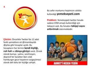 4.
Bu sefer markamız hepimizin sıklıkla
kullandığı yemeksepeti.com
Problem: Yemeksepeti twitter hesabı
sadece CRM amaçlı kullanıldığı için
takipçisi azdı. Bu hesabın takipçi sayısı
arttırılmak istenmektedir.
Çözüm: Öncelikle Twitter’da 12 adet
farklı yemeklere ait @imambayıldı
@pilav gibi hesaplar açıldı. Bu
hesapların her birinin kendi kişiliği,
ruh hali ve dünya görüşü vardı. Örnek
olarak bamya ; yalnız, sevilmeyen,
depresif bir karakter iken ıslak
hamburger gece hayatının vazgeçilmezi
olarak deli dolu bir kişiliğe sahipti.
 
