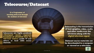 Telecourse/Datacast
Telecourses are highly produced
videotaped course segments
broadcast at scheduled times by
television stations (public TV and
others) or local cable access
channels.
Datacasting is the transmission
of text, graphics, video, audio
and other media over the
airwaves along with the
digital television signal.
Datacast course materials can
be downloaded to a computer
or viewed on a television.
It is Programme of
teaching delivered through
the medium of television
CC-BY-NC-SA 34
 