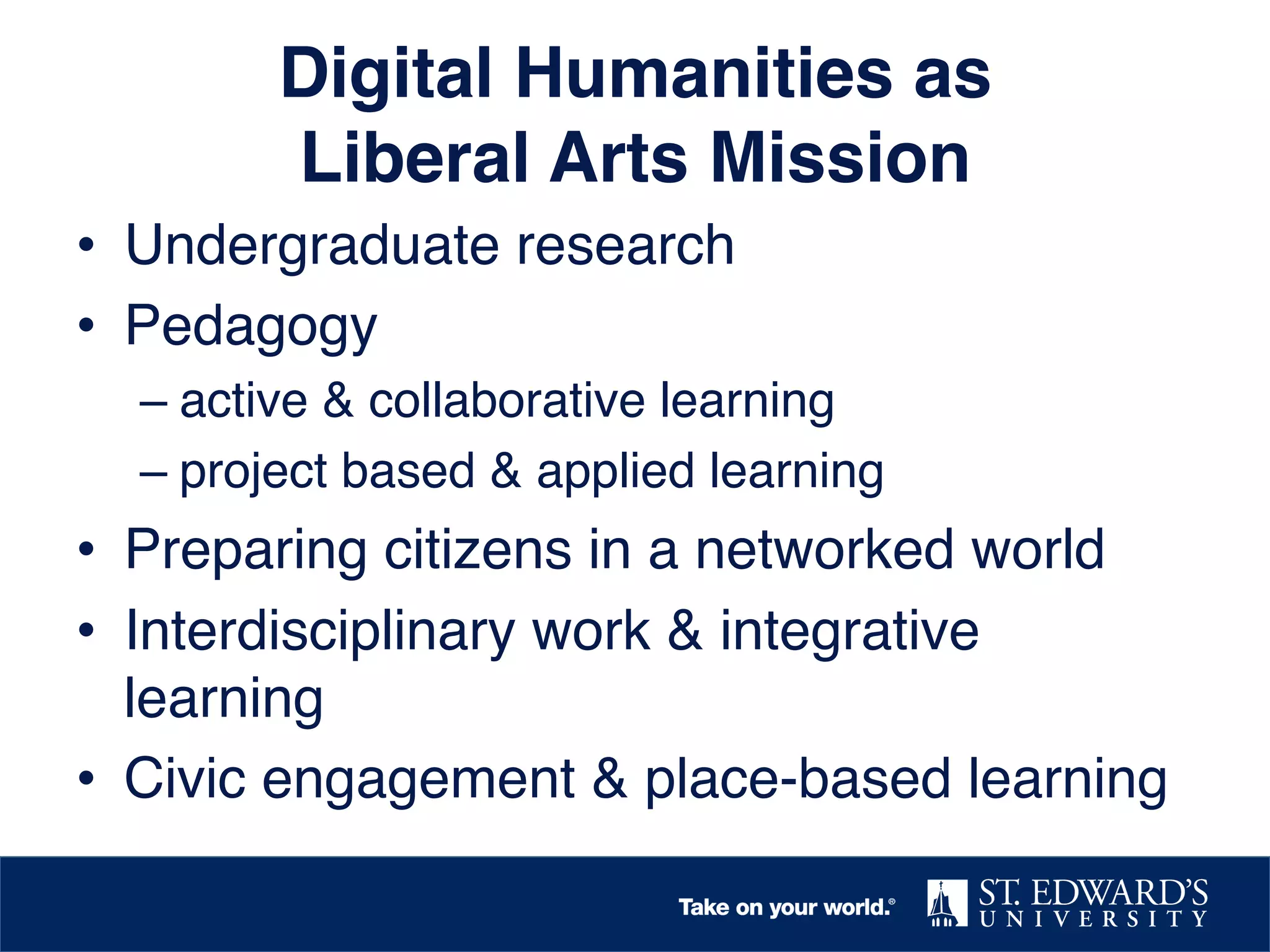 Digital Humanities as  
Liberal Arts Mission!
•  Undergraduate research !
•  Pedagogy!
–  active & collaborative learning!
–  project based & applied learning !

•  Preparing citizens in a networked world !
•  Interdisciplinary work & integrative
learning!
•  Civic engagement & place-based learning!

 