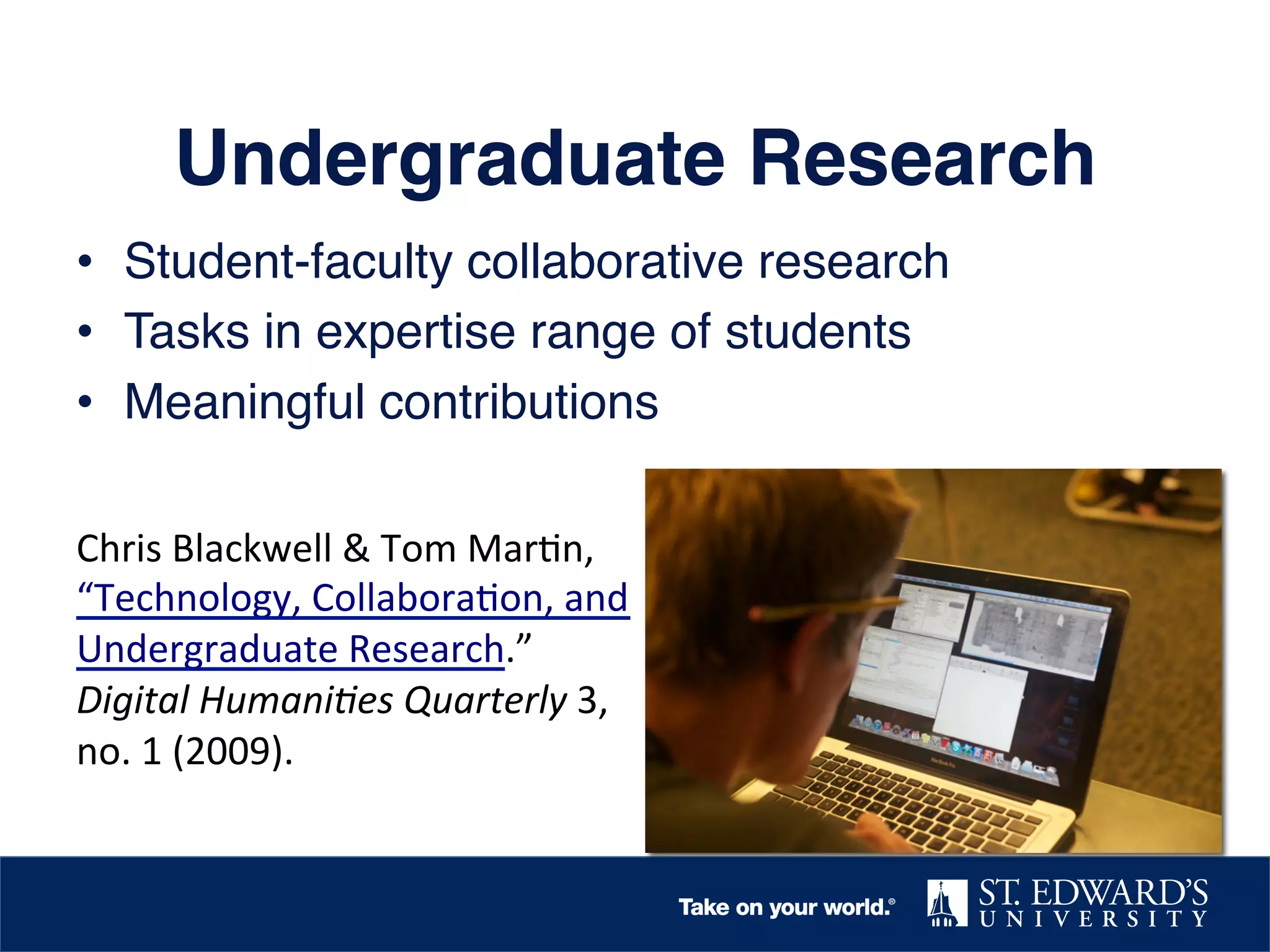 Undergraduate Research!
•  Student-faculty collaborative research!
•  Tasks in expertise range of students!
•  Meaningful contributions!
!
Chris	
  Blackwell	
  &	
  Tom	
  Mar.n,	
  
“Technology,	
  Collabora.on,	
  and	
  
Undergraduate	
  Research.”	
  
Digital	
  Humani,es	
  Quarterly	
  3,	
  
no.	
  1	
  (2009).	
  	
  
	
  

 