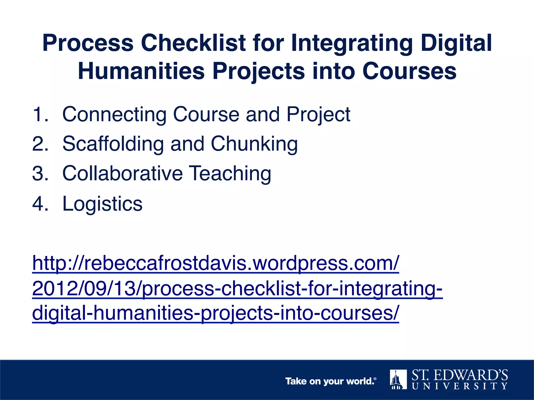 Process Checklist for Integrating Digital
Humanities Projects into Courses!
1.  Connecting Course and Project!
2.  Scaffolding and Chunking!
3.  Collaborative Teaching!
4.  Logistics!
!
http://rebeccafrostdavis.wordpress.com/
2012/09/13/process-checklist-for-integratingdigital-humanities-projects-into-courses/ !

 