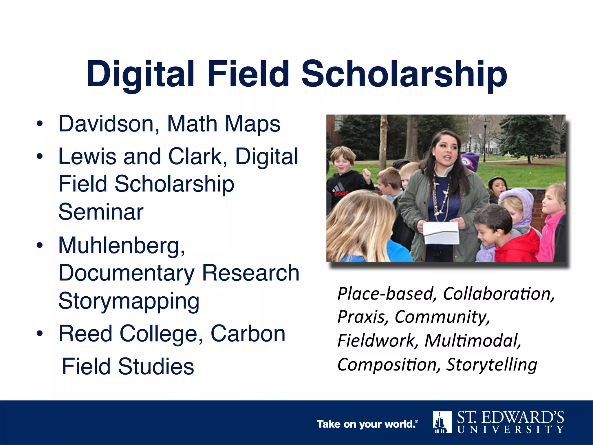 Digital Field Scholarship!
•  Davidson, Math Maps!
•  Lewis and Clark, Digital
Field Scholarship
Seminar!
•  Muhlenberg,
Documentary Research
Storymapping!
•  Reed College, Carbon !
Field Studies!

Place-­‐based,	
  Collabora,on,	
  
Praxis,	
  Community,	
  
Fieldwork,	
  Mul,modal,	
  
Composi,on,	
  Storytelling	
  

 