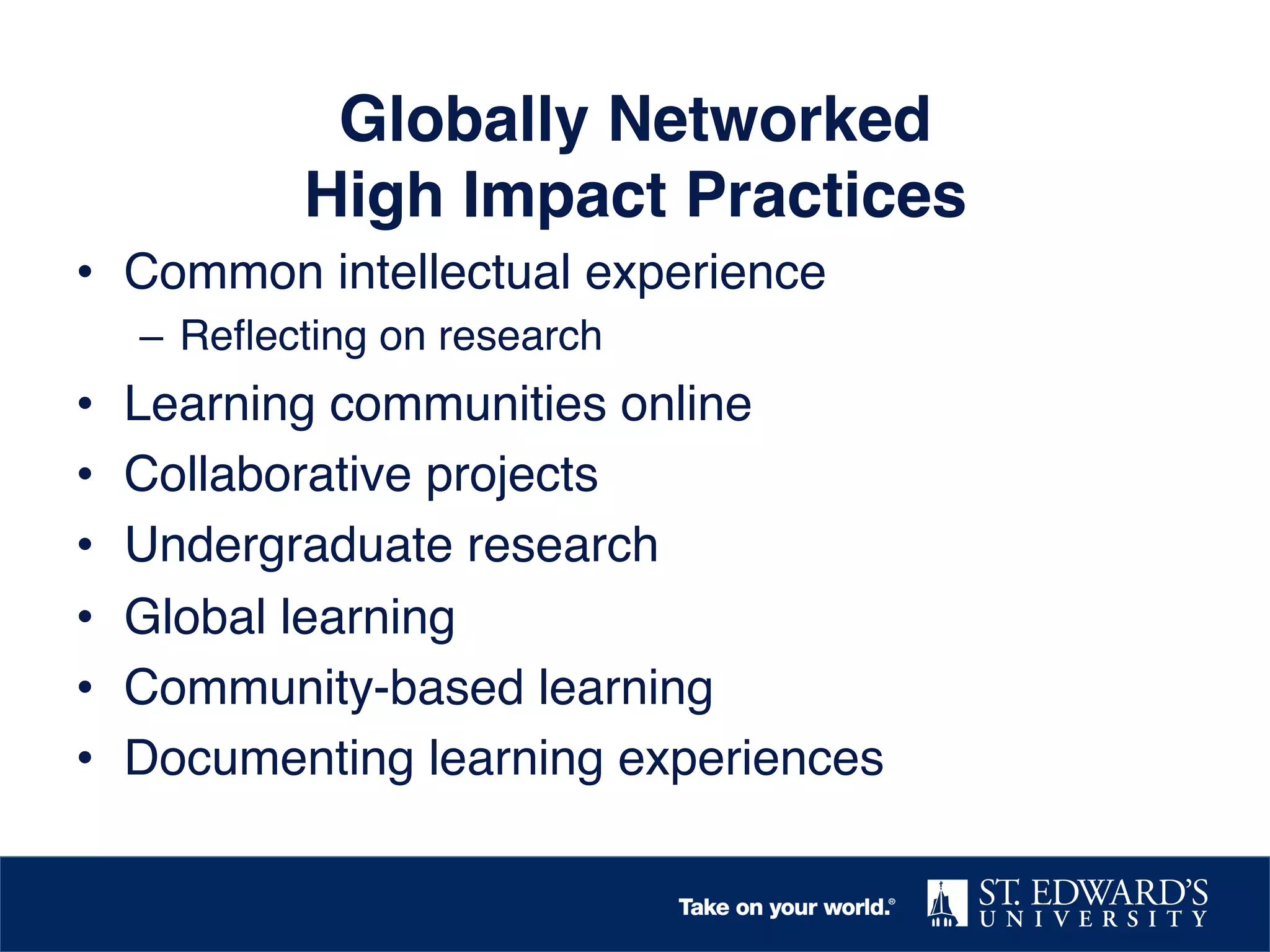 Globally Networked  
High Impact Practices!
•  Common intellectual experience!
–  Reﬂecting on research!

• 
• 
• 
• 
• 
• 

Learning communities online!
Collaborative projects!
Undergraduate research!
Global learning!
Community-based learning!
Documenting learning experiences!

 