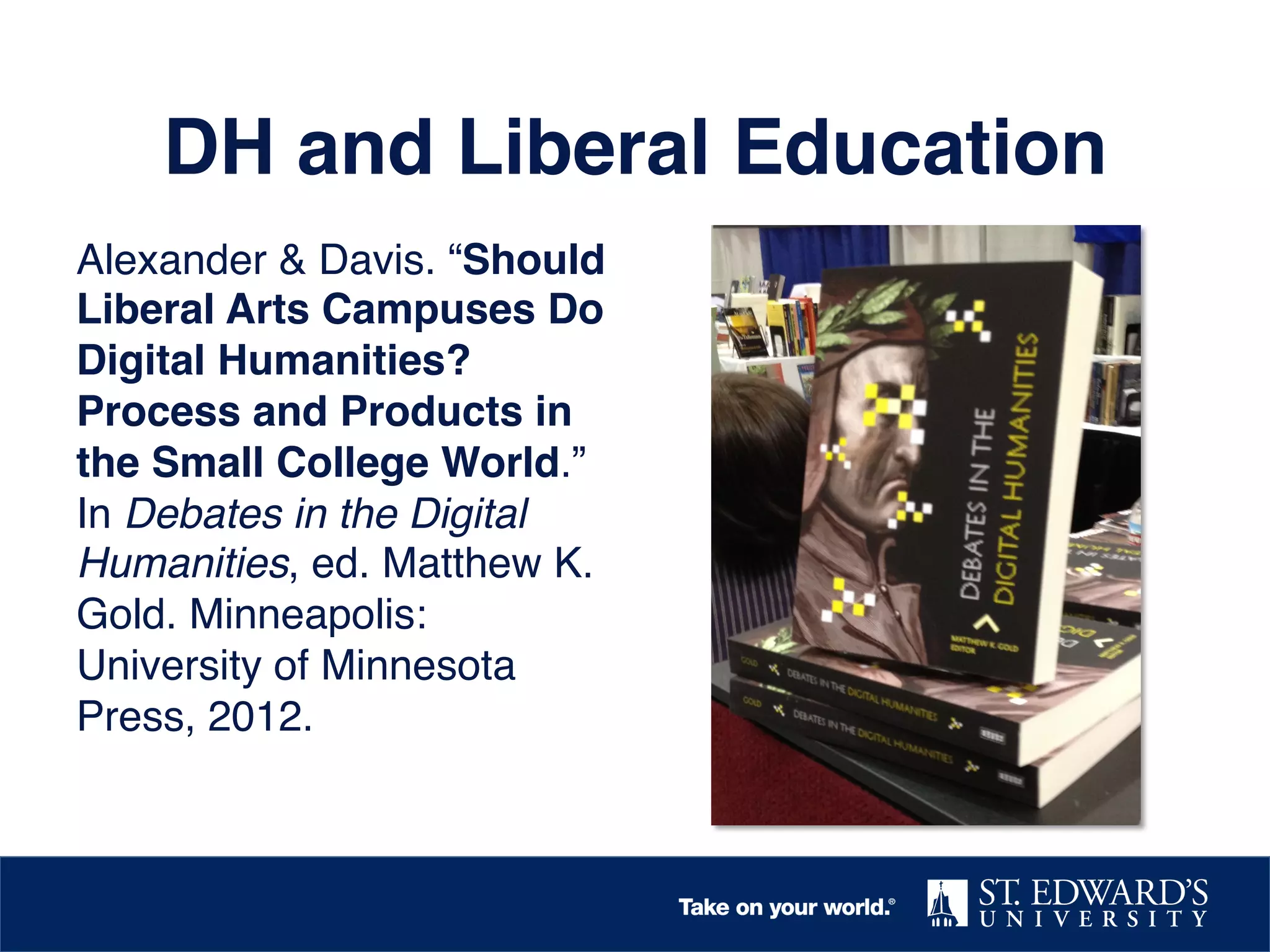 DH and Liberal Education!
Alexander & Davis. “Should
Liberal Arts Campuses Do
Digital Humanities?
Process and Products in
the Small College World.”
In Debates in the Digital
Humanities, ed. Matthew K.
Gold. Minneapolis:
University of Minnesota
Press, 2012.!

 