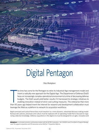 Digital Pentagon

T

Pete Modigliani

he time has come for the Pentagon to retire its Industrial Age management model and
invent a radically new approach for the Digital Age. The Department of Defense (DoD)
faces an increasingly complex operational environment at a time of decreasing defense
budgets. The DoD would yield better results if it harnessed its strategic initiatives to
enabling innovation instead of strict cost-cutting measures. The enterprise that more
than 40 years ago helped invent the Internet for research and development collaboration must
leverage the Web as a platform to network its acquisition workforce.

Rigid command and control hierarchies must transition to a more dynamic, networked decision-making model.
Bureaucratic policies, processes and culture must be replaced with an operating model that is focused on organizing collective knowledge. Defense acquisitions in the digital era must be designed for an agile, innovative and

Modigliani is a principal economics and business analyst with the MITRE Corporation. He is DAWIA Level III certified in Program Management. He supports acquisition and CIO executives across DoD for IT Acquisition Reforms.
Defense AT&L: November–December 2013	

40

 